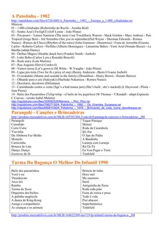 A Patotinha - 1982
http://rapidshare.com/files/67281088/A_Patotinha_-_1982_-_Energia_a_1.000_cilindradas.rar
Músicas:
01 - 1.000 cilindradas (Robertinho do Recife - Aninha Bird)
02 - Sonho Azul (TwilighT) (Jeff Lynne - João Plinta)
03 - Pot-pourri - Vamos Namorar (The more I see You)(Harry Warren - Mack Gordon - Mary Andrea) - País
Tropical (Jorge Ben) - Até Setembro (See you in september)(Sid Wayne - Sherman Edwards - Romeu
Nunes) - Ritmos da Chuva (Rhythm of the rains) (John Gummoe - Demetrius) - Festa de Arromba (Erasmo
Carlos - Roberto Carlos) - Perfídia (Alberto Dominguez - Lamartine Babo) - Vesti Azul (Nonato Buzar) - La
Bamba (adatp.Danny)
04 - Ônibus Mágico (Double dutch bus) (Frankie Smith - Joebob)
05 - Lobo Bobo (Carlos Lyra e Ronaldo Boscoli)
06 - Rock mary (Lula Martins)
07 - Rua Augusta (Hervê Cordovil)
08 - Vamos nessa (Let’s groove) (M.White - W.Vaughn - João Plinta)
09 - Ligue pra mim (Two for th e price of one) (Benny Anderson - Bjorn Ulvaeus Joebob)
10 - O escândalo (Shame and scandal in the family) (Donaldson - Henry Brown - Renato Barros)
11 - Olhando para o céu (Sukiyaki) (Hachidai Nakamura - Romeu Nunes)
12 - Decolores, decolores (Difontana)
13 - Caminhando contra o vento (Sge’s a bad mama jam) (She’s built , she’s stacked) (L.Haywood - Plinta -
Jean Pierre)
14 - Baile dos Passarinhos (Tchip tchip - el baile de los pajaritos) (W.Thomas - T.Rendall - adapt.Espanola
C.Cuevas - versão Isabel Maletta)
http://rapidshare.com/files/359082529/Mariane_-_Ploc_Ploc.rar
http://rapidshare.com/files/79827130/A_Patotinha_-_1982_-_Os_Grandes_Sucessos.rar
http://rapidshare.com/files/68081438/A_Patotinha_-_1978_-_Brincando_de_roda_numa_discotheque.rar
Parangolé - Canções e Brincadeiras
http://produto.mercadolivre.com.br/MLB-165391304-2-cds-dvd-parangole-cancoes-e-brincadeiras-_JM
Parangolé                                         Toque-Patoque
Camaleão                                          Minuet
Corre Cutia                                       Roda da Carambola
Viuvinha                                          Ipi-Aia
Da Abóbora Faz Melão                              O Jipe do Padre
Monjolo                                           A Bandinha
Carrocinha                                        Laranja com Laranja
Boneca de Lata                                    Rá-Tá-Tá
Danço, Danço                                      Eu Vou Pegar o Trem
Escravos de Jô                                    Tindolelê

Turma Da Bagunça O Melhor Do Infantil 1990
Baile dos passarinhos                                 Brincar de índio
Você e eu                                             Doce mel
Thundercats                                           Me enamoro
Arco-íris                                             Ilariê
Rambo                                                 Amiguinha da Xuxa
Turma da Xuxa                                         Roda roda pião
Orquestra dos bichos                                  Festa do estica e puxa
A galinha magricela                                   Tudo é vida
A dança do King-Kong                                  Piuí abacaxi
Amigo e companheiro                                   Superfantástico
As crianças e os animais                              Tindolelê

http://produto.mercadolivre.com.br/MLB-164622309-mo719-lp-infantil-turma-da-bagunca-_JM
 