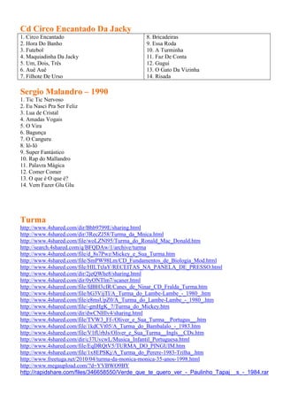 Cd Circo Encantado Da Jacky
1. Circo Encantado                            8. Bricadeiras
2. Hora Do Banho                              9. Essa Roda
3. Futebol                                    10. A Turminha
4. Maquiadinha Da Jacky                       11. Faz De Conta
5. Um, Dois, Três                             12. Gugui
6. Auê Auê                                    13. O Gato Da Vizinha
7. Filhote De Urso                            14. Risada

Sergio Malandro – 1990
1. Tic Tic Nervoso
2. Eu Nasci Pra Ser Feliz
3. Lua de Cristal
4. Amadas Vogais
5. O Vira
6. Bagunça
7. O Canguru
8. Iô-Iô
9. Super Fantástico
10. Rap do Mallandro
11. Palavra Mágica
12. Comer Comer
13. O que é O que é?
14. Vem Fazer Glu Glu




Turma
http://www.4shared.com/dir/Bhb9799E/sharing.html
http://www.4shared.com/dir/3RecZJ58/Turma_da_Mnica.html
http://www.4shared.com/file/woLZNl95/Turma_do_Ronald_Mac_Donald.htm
http://search.4shared.com/q/BFQDAw/1/archive/turma
http://www.4shared.com/file/d_8s7Pwz/Mickey_e_Sua_Turma.htm
http://www.4shared.com/file/SmPW98Lm/CD_Fundamentos_de_Biologia_Mod.html
http://www.4shared.com/file/HILTtJaY/RECEITAS_NA_PANELA_DE_PRESSO.html
http://www.4shared.com/dir/2jeQWhe8/sharing.html
http://www.4shared.com/dir/0yONTlm7/scaner.html
http://www.4shared.com/file/fdBH3cIR/Canes_de_Ninar_CD_Fralda_Turma.htm
http://www.4shared.com/file/hG3VijTl/A_Turma_do_Lambe-Lambe_-_1980_.htm
http://www.4shared.com/file/e8msUpZ0/A_Turma_do_Lambe-Lambe_-_1980_.htm
http://www.4shared.com/file/-gmHgK_7/Turma_do_Mickey.htm
http://www.4shared.com/dir/dwCNHlv4/sharing.html
http://www.4shared.com/file/TVW3_Ff-/Oliver_e_Sua_Turma__Portugus__.htm
http://www.4shared.com/file/1kdCVt05/A_Turma_do_Bambalalo_-_1983.htm
http://www.4shared.com/file/V1fUrbJs/Oliver_e_Sua_Turma__Ingls__CDs.htm
http://www.4shared.com/dir/c37UvcwL/Musica_Infantil_Portuguesa.html
http://www.4shared.com/file/EqDRQtV5/TURMA_DO_PINGUIM.htm
http://www.4shared.com/file/1x8EPSKj/A_Turma_do_Perere-1983-Trilha_.htm
http://www.freetuga.net/2010/04/turma-da-monica-monica-35-anos-1998.html
http://www.megaupload.com/?d=YVBWO9BY
http://rapidshare.com/files/346658550/Verde_que_te_quero_ver_-_Paulinho_Tapaj__s_-_1984.rar
 