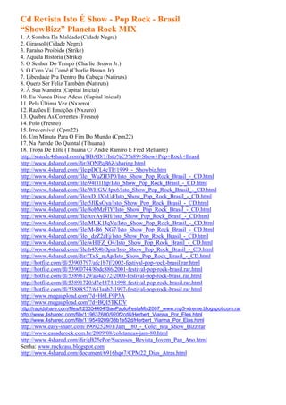 Cd Revista Isto É Show - Pop Rock - Brasil
“ShowBizz” Planeta Rock MIX
1. A Sombra Da Maldade (Cidade Negra)
2. Girassol (Cidade Negra)
3. Paraíso Proibido (Strike)
4. Aquela História (Strike)
5. O Senhor Do Tempo (Charlie Brown Jr.)
6. O Coro Vai Comê (Charlie Brown Jr)
7. Liberdade Pra Dentro Da Cabeça (Natiruts)
8. Quero Ser Feliz Também (Natiruts)
9. À Sua Maneira (Capital Inicial)
10. Eu Nunca Disse Adeus (Capital Inicial)
11. Pela Última Vez (Nxzero)
12. Razões E Emoções (Nxzero)
13. Quebre As Correntes (Fresno)
14. Polo (Fresno)
15. Irreversível (Cpm22)
16. Um Minuto Para O Fim Do Mundo (Cpm22)
17. Na Parede Do Quintal (Tihuana)
18. Tropa De Elite (Tihuana C/ André Ramiro E Fred Meliante)
http://search.4shared.com/q/BBAD/1/Isto%C3%89+Show+Pop+Rock+Brasil
http://www.4shared.com/dir/8ONPqB6Z/sharing.html
http://www.4shared.com/file/pDCL4cTP/1999_-_Showbiz.htm
http://www.4shared.com/file/_WuZH3P0/Isto_Show_Pop_Rock_Brasil_-_CD.html
http://www.4shared.com/file/94tTl1hp/Isto_Show_Pop_Rock_Brasil_-_CD.html
http://www.4shared.com/file/WHGW4px6/Isto_Show_Pop_Rock_Brasil_-_CD.html
http://www.4shared.com/file/xD1lXhU4/Isto_Show_Pop_Rock_Brasil_-_CD.html
http://www.4shared.com/file/5JlKsGya/Isto_Show_Pop_Rock_Brasil_-_CD.html
http://www.4shared.com/file/8obMzFlY/Isto_Show_Pop_Rock_Brasil_-_CD.html
http://www.4shared.com/file/xtvAyI4H/Isto_Show_Pop_Rock_Brasil_-_CD.html
http://www.4shared.com/file/MUK1JqVe/Isto_Show_Pop_Rock_Brasil_-_CD.html
http://www.4shared.com/file/M-B6_NG7/Isto_Show_Pop_Rock_Brasil_-_CD.html
http://www.4shared.com/file/_dzZ2aEj/Isto_Show_Pop_Rock_Brasil_-_CD.html
http://www.4shared.com/file/wHlFZ_O4/Isto_Show_Pop_Rock_Brasil_-_CD.html
http://www.4shared.com/file/h4X4bDpm/Isto_Show_Pop_Rock_Brasil_-_CD.html
http://www.4shared.com/dir/fTxS_mAp/Isto_Show_Pop_Rock_Brasil_-_CD.html
http://hotfile.com/dl/53903797/afc1b7f/2002-festival-pop-rock-brasil.rar.html
http://hotfile.com/dl/53900744/8bdc886/2001-festival-pop-rock-brasil.rar.html
http://hotfile.com/dl/53896129/aa4a572/2000-festival-pop-rock-brasil.rar.html
http://hotfile.com/dl/53891720/d7e4474/1998-festival-pop-rock-brasil.rar.html
http://hotfile.com/dl/53888527/653aab2/1997-festival-pop-rock-brasil.rar.html
http://www.megaupload.com/?d=H6LF9P3A
http://www.megaupload.com/?d=BQI5TKDV
http://rapidshare.com/files/123354404/SaoPauloFestaMix2007_www.mp3-xtreme.blogspot.com.rar
http://www.4shared.com/file/119637600/920f2cd8/Herbert_Vianna_Por_Eles.html
http://www.4shared.com/file/119549209/38b1e52d/Herbert_Vianna_Por_Elas.html
http://www.easy-share.com/1909252801/Jam__80_-_Colet_nea_Show_Bizz.rar
http://www.casaderock.com.br/2009/08/coletaneas-jam-80.html
http://www.4shared.com/dir/qB25ePor/Sucessos_Revista_Jovem_Pan_Ano.html
Senha: www.rockcasa.blogspot.com
http://www.4shared.com/document/6916hqo7/CPM22_Dias_Atras.html
 