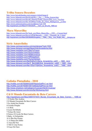 Trilha Sonora Desenhos
http://www.baixakibandas.com/category/infantil/page/4
http://www.4shared.com/file/GLeQcWz_/_Pai__-_Trilha_Sonora.htm
http://www.4shared.com/file/aH_84mEm/Trilha_Sonora-PSI_Love_You.htm
http://www.4shared.com/file/-tFoDOue/Trilha_do_Filme_Madagascar__co.htm
http://www.cantosencantos.com/wordpress/?cat=558
http://rapidshare.com/files/317345330/A___Vem_os_Smurfs_1985.rar


Mara Maravilha
http://www.4shared.com/file/5gyk_yoo/Mara_Maravilha_-_1991_-_Curumi.html
http://www.4shared.com/file/so-li2EB/Mariane_-_1995_-_Pertinho_de_V.html
http://rapidshare.com/files/326369460/Angelica_-_1999_-_Ang__lica_Angel_Hits___Amigos.rar


Série Amarelinha
http://www.cantosencantos.com/wordpress/?cat=1522
http://www.4shared.com/get/0kpaV4nk/Amarelinha.html
http://www.mediafire.com/?9ah1q7naoyi
http://www.mediafire.com/?0z3rnm4tdxo
http://www.mediafire.com/?60t0hzmdozd
http://www.mediafire.com/?0ff52gwtbxm
http://www.mediafire.com/?5ymjm9zrlwm
http://www.4shared.com/file/EdjZra7c/Serie_Amarelinha_vol01_-_1985_.html
http://www.4shared.com/file/Y_BeVhM6/Srie_Amarelinha_vol02_-_1985_-.html
http://www.4shared.com/file/1SSx77Q9/Srie_Amarelinha_vol03_-_1988_-.html




Galinha Pintadinha - 2010
http://hotfile.com/dl/79288432/8478a2a/GalPin1.rar.html
http://hotfile.com/dl/79288108/7cb6bda/GalPin2.rar.html
http://www.onlydown.net/category/musicas/infantil-musicas/
http://www.4shared.com/dir/oUcGp16t/sharing.html

Cd O Mundo Encantado de Beto Carrero
http://rapidshare.com/files/348915734/O_Mundo_Encantado_de_Beto_Carrero_-_1996.rar
1 O Sonho Não Acabou
2 O Mundo Encantado De Beto Carrero
3 Eu Ainda Sou Neném
4 Ursinho Pimpão
5 A Bola
6 Luzes Da Ribalta
7 Feitiço De Amor
8 Faísca, O Cavalo De Beto Carrero
9 Baby, A Elefantinha
10 A Ilha Dos Piratas
11 A Dança Do Sabão
12 Arca De Noé
13 Mil E Uma Noites
14 Laço De Ouro
 
