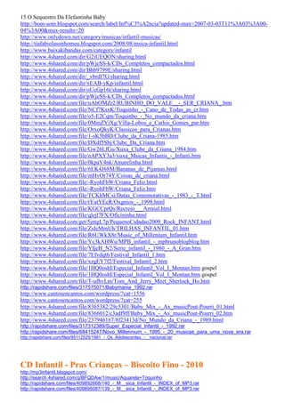 15 O Sequestro Da Elefantinha Baby
http://bom-som.blogspot.com/search/label/Inf%C3%A2ncia?updated-max=2007-03-03T11%3A03%3A00-
04%3A00&max-results=20
http://www.onlydown.net/category/musicas/infantil-musicas/
http://tiafabiolasonhomeu.blogspot.com/2008/08/msica-infantil.html
http://www.baixakibandas.com/category/infantil
http://www.4shared.com/dir/G2iUEQON/sharing.html
http://www.4shared.com/dir/pWjeSS-k/CDs_Completos_compactados.html
http://www.4shared.com/dir/Bhb9799E/sharing.html
http://www.4shared.com/dir/_vbrdI7G/sharing.html
http://www.4shared.com/dir/xEAB-yKp/infantil.html
http://www.4shared.com/dir/oUcGp16t/sharing.html
http://www.4shared.com/dir/pWjeSS-k/CDs_Completos_compactados.html
http://www.4shared.com/file/uAhOMZr2/RUBINHO_DO_VALE__-_SER_CRIANA_.htm
http://www.4shared.com/file/NCf7KsxK/Toquinho_-_Cano_de_Todas_as_cr.htm
http://www.4shared.com/file/o5-E2Cqm/Toquinho_-_No_mundo_da_criana.htm
http://www.4shared.com/file/0MmZYiXg/Villa-Lobos_e_Carlos_Gomes_par.htm
http://www.4shared.com/file/OrxoQkyK/Classicos_para_Crianas.htm
http://www.4shared.com/file/1-sK5bBD/Clube_da_Criana-1985.htm
http://www.4shared.com/file/DXdf5Sbj/Clube_Da_Criana.htm
http://www.4shared.com/file/Gw26LfGu/Xuxa_Clube_da_Criana_1984.htm
http://www.4shared.com/file/nAPXY3a3/xuxa_Msicas_Infantis_-_Infanti.htm
http://www.4shared.com/file/0kpaV4nk/Amarelinha.html
http://www.4shared.com/file/6EK4J68M/Bananas_de_Pijamas.html
http://www.4shared.com/file/mHvOr74Y/Coisas_de_criana.html
http://www.4shared.com/file/-RyohFbW/Criana_Feliz.html
http://www.4shared.com/file/-RyohFbW/Criana_Feliz.htm
http://www.4shared.com/file/TCKhMCsi/Datas_Comemorativas_-_1983_-_T.html
http://www.4shared.com/file/tYutYEcR/Oxgnios_-_1998.html
http://www.4shared.com/file/KGCCprQs/Recreio___Arraial.html
http://www.4shared.com/file/qlejl7FX/Oficininha.html
http://www.4shared.com/get/5jntgL7p/PequenoCidadao2009_Rock_INFANT.html
http://www.4shared.com/file/ZsIeMmUh/TRILHAS_INFANTIL_01.htm
http://www.4shared.com/file/R6UWkX8r/Music_of_Millenium_Infantil.htm
http://www.4shared.com/file/Yc3kAHWu/MPB_infantil_-_mpbrunoblogblog.htm
http://www.4shared.com/file/YIjeH_N2/Serie_infantil_-_1980_-_A_Gran.htm
http://www.4shared.com/file/7Efvdqt6/Festival_Infantil_1.htm
http://www.4shared.com/file/xzgEY7f2/Festival_Infantil_2.htm
http://www.4shared.com/file/1HQ0oshI/Especial_Infantil_Vol_I_Montan.htm gospel
http://www.4shared.com/file/1HQ0oshI/Especial_Infantil_Vol_I_Montan.htm gospel
http://www.4shared.com/file/T-ufhvLm/Tom_And_Jerry_Meet_Sherlock_Ho.htm
http://rapidshare.com/files/317575071/Babymania_1992.rar
http://www.cantosencantos.com/wordpress/?cat=1556
http://www.cantosencantos.com/wordpress/?cat=255
http://www.4shared.com/file/8365382/29c5301/Baby_Mix_-_Ax_musicPout-Pourri_01.html
http://www.4shared.com/file/8366012/c3adf9ff/Baby_Mix_-_Ax_musicPout-Pourri_02.htm
http://www.4shared.com/file/237946167/8f23413d/No_Mundo_da_Criana_-_1989.html
http://rapidshare.com/files/317312389/Super_Especial_Infantil_-_1992.rar
http://rapidshare.com/files/68415247/Novo_Millennium_-_1995_-_20_musicas_para_uma_nova_era.rar
http://rapidshare.com/files/95112525/1981_-_Os_Adolescentes_-__nacional.rar




CD Infantil - Pras Crianças – Biscoito Fino - 2010
http://mp3infantil.blogspot.com/
http://search.4shared.com/q/BFQDAw/1/music/Aquarela+Toquinho
http://rapidshare.com/files/409892668/140_-_M__sica_Infantil_-_INDEX_of_MP3.rar
http://rapidshare.com/files/409895087/139_-_M__sica_Infantil_-_INDEX_of_MP3.rar
 