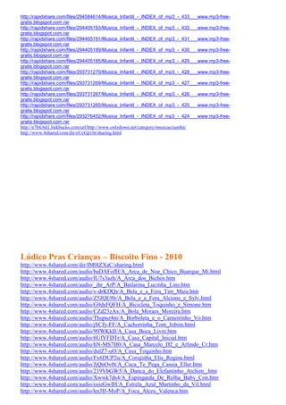 http://rapidshare.com/files/294584614/Musica_Infantil_-_INDEX_of_mp3_-_433___www.mp3-free-
gratis.blogspot.com.rar
http://rapidshare.com/files/294405193/Musica_Infantil_-_INDEX_of_mp3_-_432___www.mp3-free-
gratis.blogspot.com.rar
http://rapidshare.com/files/294405191/Musica_Infantil_-_INDEX_of_mp3_-_431___www.mp3-free-
gratis.blogspot.com.rar
http://rapidshare.com/files/294405189/Musica_Infantil_-_INDEX_of_mp3_-_430___www.mp3-free-
gratis.blogspot.com.rar
http://rapidshare.com/files/294405185/Musica_Infantil_-_INDEX_of_mp3_-_429___www.mp3-free-
gratis.blogspot.com.rar
http://rapidshare.com/files/293731270/Musica_Infantil_-_INDEX_of_mp3_-_428___www.mp3-free-
gratis.blogspot.com.rar
http://rapidshare.com/files/293731269/Musica_Infantil_-_INDEX_of_mp3_-_427___www.mp3-free-
gratis.blogspot.com.rar
http://rapidshare.com/files/293731267/Musica_Infantil_-_INDEX_of_mp3_-_426___www.mp3-free-
gratis.blogspot.com.rar
http://rapidshare.com/files/293731265/Musica_Infantil_-_INDEX_of_mp3_-_425___www.mp3-free-
gratis.blogspot.com.rar
http://rapidshare.com/files/293276452/Musica_Infantil_-_INDEX_of_mp3_-_424___www.mp3-free-
gratis.blogspot.com.rar
http://e7bfc6d1.linkbucks.com/url/http://www.onlydown.net/category/musicas/samba/
http://www.4shared.com/dir/oUcGp16t/sharing.html




Lúdico Pras Crianças – Biscoito Fino - 2010
http://www.4shared.com/dir/IM0IZXaC/sharing.html
http://www.4shared.com/audio/baDAFofH/A_Arca_de_Noe_Chico_Buarque_Mi.html
http://www.4shared.com/audio/lU7s3azh/A_Arca_dos_Bichos.htm
http://www.4shared.com/audio/_ihr_ArP/A_Bailarina_Lucinha_Lins.htm
http://www.4shared.com/audio/v-drKDQs/A_Bela_e_a_Fera_Tim_Maia.htm
http://www.4shared.com/audio/Z5JQE9lr/A_Bela_e_a_Fera_Alcione_e_Sylv.html
http://www.4shared.com/audio/G9dsFQFH/A_Bicicleta_Toquinho_e_Simone.htm
http://www.4shared.com/audio/CZd23zAx/A_Bola_Moraes_Moreira.htm
http://www.4shared.com/audio/Thspnz4m/A_Borboleta_e_o_Carneirinho_Vo.htm
http://www.4shared.com/audio/jSCfy-FF/A_Cachorrinha_Tom_Jobim.html
http://www.4shared.com/audio/9lfWKkII/A_Casa_Boca_Livre.htm
http://www.4shared.com/audio/6UfYFDTr/A_Casa_Capital_Inicial.htm
http://www.4shared.com/audio/hN-MS7H0/A_Casa_Marcelo_D2_e_Arlindo_Cr.htm
http://www.4shared.com/audio/dulZ7-uO/A_Casa_Toquinho.htm
http://www.4shared.com/audio/Fx6DUP2u/A_Corujinha_Elis_Regina.html
http://www.4shared.com/audio/JjQnOv0t/A_Cuca_Te_Pega_Cassia_Eller.htm
http://www.4shared.com/audio/219VbGW5/A_Danca_do_Elefantinho_Atchim_.htm
http://www.4shared.com/audio/Xwwk7ds4/A_Espingarda_De_Rolha_Baby_Con.htm
http://www.4shared.com/audio/osieGwIH/A_Estrela_Azul_Martinho_da_Vil.html
http://www.4shared.com/audio/kn3H-MoP/A_Foca_Alceu_Valenca.htm
 