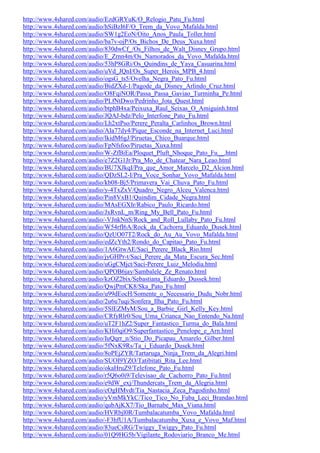 http://www.4shared.com/audio/EzdGRYuK/O_Relogio_Patu_Fu.html
http://www.4shared.com/audio/hSiBzI6F/O_Trem_da_Vovo_Mafalda.html
http://www.4shared.com/audio/SW1g2EoN/Oito_Anos_Paula_Toller.html
http://www.4shared.com/audio/ba7v-ojP/Os_Bichos_De_Deus_Xuxa.html
http://www.4shared.com/audio/830dwCf_/Os_Filhos_de_Walt_Disney_Grupo.html
http://www.4shared.com/audio/E_Zrnn4m/Os_Namorados_da_Vovo_Mafalda.html
http://www.4shared.com/audio/53hP8GRi/Os_Quindins_de_Yaya_Casuarina.html
http://www.4shared.com/audio/uVd_JQnI/Os_Super_Herois_MPB_4.html
http://www.4shared.com/audio/ogsG_ts5/Ovelha_Negra_Pato_Fu.html
http://www.4shared.com/audio/BidZXd-1/Pagode_da_Disney_Arlindo_Cruz.html
http://www.4shared.com/audio/O8FqiNOR/Passa_Passa_Gaviao_Turminha_Pe.html
http://www.4shared.com/audio/PLfNtDwo/Pedrinho_Jota_Quest.html
http://www.4shared.com/audio/btphB4xa/Peixuxa_Raul_Seixas_O_Amiguinh.html
http://www.4shared.com/audio/JQAJ-bdz/Pelo_Interfone_Pato_Fu.html
http://www.4shared.com/audio/Lh2xtPso/Perere_Peralta_Carlinhos_Brown.html
http://www.4shared.com/audio/AIa77dy4/Pique_Esconde_na_Internet_Luci.html
http://www.4shared.com/audio/lkidM6gJ/Piruetas_Chico_Buarque.html
http://www.4shared.com/audio/FpNfsfoo/Piruetas_Xuxa.html
http://www.4shared.com/audio/W-ZfBiEa/Ploquet_Pluft_Nhoque_Pato_Fu__.html
http://www.4shared.com/audio/e7Z2G1Jr/Pra_Mo_de_Chatear_Nara_Leao.html
http://www.4shared.com/audio/BU7XJkqI/Pra_que_Amor_Marcelo_D2_Alcion.html
http://www.4shared.com/audio/QDzSL2-I/Pra_Voce_Sonhar_Vovo_Mafalda.html
http://www.4shared.com/audio/kb08-Bj5/Primavera_Vai_Chuva_Pato_Fu.html
http://www.4shared.com/audio/y-4TxZxV/Quadro_Negro_Alceu_Valenca.html
http://www.4shared.com/audio/Pin8VxB1/Quindim_Cidade_Negra.html
http://www.4shared.com/audio/MAsEGXIr/Rabico_Paulo_Ricardo.html
http://www.4shared.com/audio/JxRvnL_m/Ring_My_Bell_Pato_Fu.html
http://www.4shared.com/audio/-VJnkNnS/Rock_and_Roll_Lullaby_Pato_Fu.html
http://www.4shared.com/audio/W54rfI6A/Rock_da_Cachorra_Eduardo_Dusek.html
http://www.4shared.com/audio/QzUO07T2/Rock_do_Au_Au_Vovo_Mafalda.html
http://www.4shared.com/audio/edZcYth2/Rondo_do_Capitao_Pato_Fu.html
http://www.4shared.com/audio/1A6GtwAE/Saci_Perere_Black_Rio.html
http://www.4shared.com/audio/jyGHPr-t/Saci_Perere_da_Mata_Escura_Sec.html
http://www.4shared.com/audio/uGgCMjct/Saci-Perere_Luiz_Melodia.html
http://www.4shared.com/audio/QPOB6jay/Sambalele_Ze_Renato.html
http://www.4shared.com/audio/kzOZ2bix/Sebastiana_Eduardo_Dussek.html
http://www.4shared.com/audio/QwjPmCK8/Ska_Pato_Fu.html
http://www.4shared.com/audio/u99dEocH/Somente_o_Necessario_Dudu_Nobr.html
http://www.4shared.com/audio/2u6u7uqi/Sonfera_Ilha_Pato_Fu.html
http://www.4shared.com/audio/5SlEZMyM/Sou_a_Barbie_Girl_Kelly_Key.html
http://www.4shared.com/audio/CRfyRlr0/Sou_Uma_Crianca_Nao_Entendo_Na.html
http://www.4shared.com/audio/uT2F1hZ2/Super_Fantastico_Turma_do_Bala.html
http://www.4shared.com/audio/KHi0qiO9/Superfantastico_Penelope_e_Arn.html
http://www.4shared.com/audio/IuQqrr_n/Stio_Do_Picapau_Amarelo_Gilber.html
http://www.4shared.com/audio/5fNxK9Rs/Ta_i_Eduardo_Dusek.html
http://www.4shared.com/audio/8oPEjZYR/Tartaruga_Ninja_Trem_da_Alegri.html
http://www.4shared.com/audio/SUOI9YZO/Tatibitati_Rita_Lee.html
http://www.4shared.com/audio/okaHruZ9/Telefone_Pato_Fu.html
http://www.4shared.com/audio/r5Q6o0i9/Televisao_de_Cachorro_Pato_Fu.html
http://www.4shared.com/audio/e9dW_exj/Thundercats_Trem_da_Alegria.html
http://www.4shared.com/audio/cOgHMvdt/Tia_Nastacia_Zeca_Pagodinho.html
http://www.4shared.com/audio/yVmMkYkC/Tico_Tico_No_Fuba_Leci_Brandao.html
http://www.4shared.com/audio/qubAjKX7/Tio_Barnabe_Max_Viana.html
http://www.4shared.com/audio/HVRbjl0R/Tumbalacatumba_Vovo_Mafalda.html
http://www.4shared.com/audio/-F3hfU1A/Tumbalacatumba_Xuxa_e_Vovo_Maf.html
http://www.4shared.com/audio/83ueCsRG/Twiggy_Twiggy_Pato_Fu.html
http://www.4shared.com/audio/01Q9HG5b/Vigilante_Rodoviario_Branco_Me.html
 