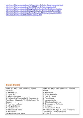 http://www.4shared.com/audio/ooFuYwgM/Voce_Ja_Foi_a_Bahia_Margareth_.html
http://www.4shared.com/audio/eNCm0kTM/Vou_de_Taxi_Angelica.html
http://www.4shared.com/audio/28gAQKae/Xxi_Nas_Estrelas_Guilherme_Ara.html
http://www.4shared.com/audio/LoEoQQnK/Xxi_nas_Estrelas_Jair_Oliveira.html
http://www.4shared.com/audio/gG6t44rh/Xote_das_Meninas_Sandy_e_Junio.html
http://www.4shared.com/dir/IM0IZXaC/sharing.html




Patati Patata
Faixas do DVD 1: Patati Patatá - No Mundo             Faixas do DVD 2: Patati Patatá - No Cidade dos
Encantado                                             Sonhos
1. A Grande Fila                                      1. Nosso Balão
2. Lingua do P                                        2. O Tatu Sanfoneiro
3. A Dança do Macaco                                  3. Trem da Fantasia
4. Pot-Pourri: A Minha Velha / O Casamento do         4. Trava Língua
Pato / Jacaré foi a cidade / O Pulo da Pereca / Boi   5. Magia do Sorriso
Barnabé                                               6. O Gambazinho cheiroso
5. Tudo tem o seu lugar                               7. Homenagens as Professoras
6. A força do Sorriso                                 8. As Vogais
7. Late Cachorrinho                                   9. Arraiá do Patati Patatá
8. O Circo Patati Patatá                              10. Pot-Pourri: Os Pigos da Chuva / Vem com a
9. Brincadeiras                                       Gente Dançar / Banho de Espuma
10. Dance com Patati Patatá                           11. Rói Rói
 