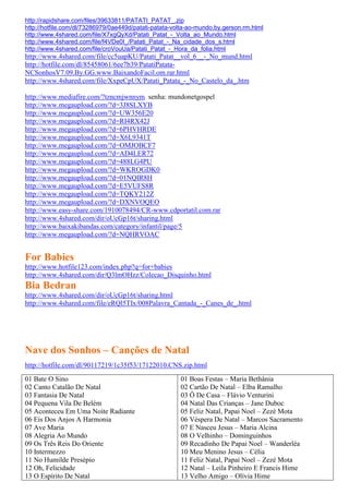 http://rapidshare.com/files/39633811/PATATI_PATAT_.zip
http://hotfile.com/dl/73286979/0ae449d/patati-patata-volta-ao-mundo.by.gerson.rm.html
http://www.4shared.com/file/X7xgQyXd/Patati_Patat_-_Volta_ao_Mundo.html
http://www.4shared.com/file/f4VDe0I_/Patati_Patat_-_Na_cidade_dos_s.html
http://www.4shared.com/file/croVouUa/Patati_Patat_-_Hora_da_folia.html
http://www.4shared.com/file/cc5uapKU/Patati_Patat__vol_6__-_No_mund.html
http://hotfile.com/dl/85458061/6ee7b39/PatatiPatata-
NCSonhosV7.09.By.GG.www.BaixandoFacil.om.rar.html
http://www.4shared.com/file/XxpeCpUX/Patati_Patata_-_No_Castelo_da_.htm

http://www.mediafire.com/?tzncmjwnnym senha: mundonetgospel
http://www.megaupload.com/?d=3J8SLXYB
http://www.megaupload.com/?d=UW356E20
http://www.megaupload.com/?d=RI4RX42J
http://www.megaupload.com/?d=6PHVHRDE
http://www.megaupload.com/?d=X6L9341T
http://www.megaupload.com/?d=OMJOBCF7
http://www.megaupload.com/?d=AD4LER72
http://www.megaupload.com/?d=488LG4PU
http://www.megaupload.com/?d=WKROGDK0
http://www.megaupload.com/?d=01NQIR8H
http://www.megaupload.com/?d=E5VUFS8R
http://www.megaupload.com/?d=TQKY212Z
http://www.megaupload.com/?d=DXNVOQEO
http://www.easy-share.com/1910078494/CR-www.cdportatil.com.rar
http://www.4shared.com/dir/oUcGp16t/sharing.html
http://www.baixakibandas.com/category/infantil/page/5
http://www.megaupload.com/?d=NQHRVOAC


For Babies
http://www.hotfile123.com/index.php?q=for+babies
http://www.4shared.com/dir/Q3lmOHzz/Colecao_Disquinho.html
Bia Bedran
http://www.4shared.com/dir/oUcGp16t/sharing.html
http://www.4shared.com/file/eRQl5TIx/008Palavra_Cantada_-_Canes_de_.html




Nave dos Sonhos – Canções de Natal
http://hotfile.com/dl/90117219/1c35f53/17122010.CNS.zip.html
01 Bate O Sino                                         01 Boas Festas – Maria Bethânia
02 Canto Catalão De Natal                              02 Cartão De Natal – Elba Ramalho
03 Fantasia De Natal                                   03 Ô De Casa – Flávio Venturini
04 Pequena Vila De Belém                               04 Natal Das Crianças – Jane Duboc
05 Aconteceu Em Uma Noite Radiante                     05 Feliz Natal, Papai Noel – Zezé Mota
06 Eis Dos Anjos A Harmonia                            06 Véspera De Natal – Marcos Sacramento
07 Ave Maria                                           07 E Nasceu Jesus – Maria Alcina
08 Alegria Ao Mundo                                    08 O Velhinho – Dominguinhos
09 Os Três Reis Do Oriente                             09 Recadinho De Papai Noel – Wanderléa
10 Intermezzo                                          10 Meu Menino Jesus – Célia
11 No Humilde Presépio                                 11 Feliz Natal, Papai Noel – Zezé Mota
12 Oh, Felicidade                                      12 Natal – Leila Pinheiro E Francis Hime
13 O Espírito De Natal                                 13 Velho Amigo – Olívia Hime
 