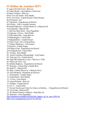 O Melhor do Acústico MTV
01 Agora Só Falta Você - Rita Lee
02 Vapor Barato - Zeca Baleiro e Gal Costa
03 Doce Vampiro - Rita Lee
04 Eu Tive um Sonho - Kid Abelha
05 Eu Vou Estar - Capital Inicial e Zélia Duncan
06 O Girassol - Ira!
07 Vida Real - Engenheiros do Hawaii
08 O Pulso - Titãs e Arnaldo Antunes
09 Samba Makossa - Charlie Brown Jr. e Marcelo D2
10 Loadeando - Marcelo D2
11 Não Sou Mais Disso - Zeca Pagodinho
12 Lágrimas e Chuva - Kid Abelha
13 Filho Maravilha - Jorge Ben Jor
14 Malandragem - Cássia Eller
15 Independência - Capital Inicial
16 Tarde Vazia - Ira! e Samuel Rosa
17 Tempos Modernos - Lulu Santos
18 Girassol - Cidade Negra
19 O Papa é Pop - Engenheiros do Hawaii
20 O Segundo Sol - Cássia Eller
01. Fixação - Kid Abelha
02. Assim Caminha a Humanidade - Lulu Santos
03. Tudo que Vai - Capital Inicial
04. Papai Me Empresta o Carro - Rita Lee e Titãs
05. Flores em Você - Ira!
06. Infinita Highway - Engenheiros do Hawaii
07. Relicário - Cássia Eller e Nando Reis
08. Qual É? - Marcelo D2
09. Hoje - Charlie Brown Jr. e Marcelo Nova
10. Feira Moderna - Paralamas do Sucesso
11. Firmamento - Cidade Negra
12. Grand Hotel - Kid Abelha
13. A Cura - Lulu Santos
14. Lança Perfume - Rita Lee
15. Natasha - Capital Inicial
16. E.C.T. - Cássia Eller
17. Era um Garoto que Como Eu Amava os Beatles... - Enegenheiros do Hawaii
18. Vai Vendo - Marcelo D2
19. W/ Brasil (Chama o Síndico) - Jorge Ben Jor
20. Maneiras - Zeca Pagodinho
http://rapidshare.com/files/139120379/O_Melhor_do_Ac_stico_MTV.rar
http://www.megaupload.com/?d=YL70JYEF
 