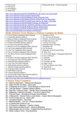 14 Noite Santa                                   14 Poema De Natal – Vinícius/toquinho
15 Três Naves
16 Anel Mágico
17 Noite Feliz
http://www.4shared.com/dir/2SV7Wb5B/Musicas_de_Natal_118_cancoes.html
http://www.4shared.com/dir/oUcGp16t/sharing.html
http://www.4shared.com/dir/Q3lmOHzz/Colecao_Disquinho.html
http://www.4shared.com/file/gOnRccbF/Feliz_Natal-Turma_da_Mnica.html
http://www.4shared.com/file/7uvFgsIF/Canes_clssicas_de_natal_-_Noss.html
http://www.4shared.com/file/DUbicpRU/Cantigas_de_Natal.html
http://www.4shared.com/file/Jpx_meO9/70_parlendas_Folclore_Brasilei.html
http://www.4shared.com/file/Kc7Yj90m/Coletnea_Folclore.html
http://www.4shared.com/file/Kc7Yj90m/Coletnea_Folclore.html
http://www.baixakibandas.com/category/infantil/page/5
Hélio Ziskind Trem Maluco e Outras Cantigas de Roda
1. O Trem Maluco (adaptação Hélio Ziskind)      1. Parabéns a Você
2. A Janelinha (domínio público)                2. Eu, Um Ano de Sucessos
3. Minhoca Minhoco (adaptação Hélio Ziskind)    3. Pirulito / Eu Entrei Na Roda
4. Onça-Pintada (adaptação Hélio Ziskind)       4. O Sapo Não Lava o Pé
5. Ciranda Cirandinha (domínio público)         5. A Noite No Castelo
6. A Canoa Virou (domínio público)              6. Parlenda: Hoje é Domingo
7. Macaco Foi à Feira (adaptação Hélio Ziskind) 7. Marinheiro Só
8. Corre Cutia (adaptação Hélio Ziskind)        8. Fui No Itororó
9. Como Vai? (adaptação Hélio Ziskind)          9. Parlenda: Lá Em Cima do Piano
10. Fui ao Cemitério (adaptação Hélio Ziskind)  10. Peixe Vivo
11. Fui Morar Numa Casinha (adaptação Hélio     11. Eu Vi Uma Barata / Caranguejo (Palma Pé)
Ziskind)                                        12. Fui no Mercado
12. Ói Que Coisa Boa (adaptação Hélio Ziskind)  13. Parlenda
13. O Começo de Tudo (domínio público)          14. Villa Lelê
14. Mãozinha Bela (domínio público)             15. Peixinhos do Mar
15. Clac Clac Clac (Hélio Ziskind)              16. Sapo Cururu
16. Borboletinha (domínio público)              17. O Cravo Brigou com a Rosa
17. Marcha Soldado (domínio público)            18. Nana Nenê
18. Centopéia (Hélio Ziskind)                   19. Boi da Cara Preta
19. Puff! (Hélio Ziskind)
20. Alecrim (domínio público)
21. Eu Sou Pobre Pobre Pobre (domínio público)
22. Banho de Gato (Hélio Ziskind)
http://www.easy-share.com/1910078494/CR-www.cdportatil.com.rar
Coleção Taba Completa
01 – Marinho Marinheiro – Gilberto Gil e Babuska
02 – Sapo Vira Rei vira Sapo – Nara Leão
03 – O Segredo do Curumim – Chico Buarque e Francis Hime
04 – Tião das Selvas – Caetano Veloso e Betina
05 – Bom Dia, Todas as Cores – Renato Terra e Fernando Gama
06 – Malaquias, o Macaco Cismado – Tom Zé e Cristina Porto
07 – Folia de Feijao – Guarabyra & Grupo Terra Molhada
08 – O Barquinho – Musica Tavito e Jane Duboc – Irupe e Menino Navegador
09 – O Circo Cheio de Lua – Nara Leão
10 – Curupaco Papaco – Gal Costa
11 – Ratinha Ritinha – Tom Zé – Folclore Brasileiro
12 – O Jacaré Que Comeu a Lua
13 – O Coronel e o Barbeiro – Caetano Veloso
14 – Saci Perere da Mata Esucra – Secos & Molhados
15 – Malandragens de um Urubu – Angela Herz,Ruy Quaresma
16 – Marte Invade a Terra – Ruy Quaresma
 