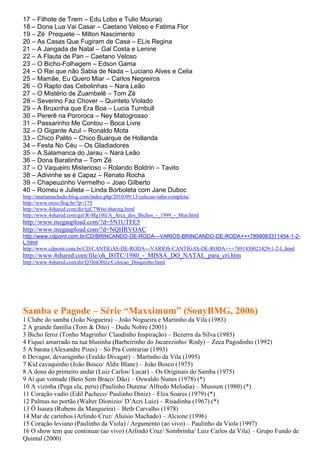 17 – Filhote de Trem – Edu Lobo e Tulio Mourao
18 – Dona Lua Vai Casar – Caetano Veloso e Fatima Flor
19 – Zé Prequete – Milton Nascimento
20 – As Casas Que Fugiram de Casa – ELis Regina
21 – A Jangada de Natal – Gal Costa e Lenine
22 – A Flauta de Pan – Caetano Veloso
23 – O Bicho-Folhagem – Edson Gama
24 – O Rei que não Sabia de Nada – Luciano Alves e Celia
25 – Mamãe, Eu Quero Miar – Carlos Negreiros
26 – O Rapto das Cebolinhas – Nara Leão
27 – O Mistério de Zuambelê – Tom Zé
28 – Severino Faz Chover – Quinteto Violado
29 – A Bruxinha que Era Boa – Lucia Turnbull
30 – Pererê na Pororoca – Ney Matogrosso
31 – Passarinho Me Contou – Boca Livre
32 – O Gigante Azul – Ronaldo Mota
33 – Chico Palito – Chico Buarque de Hollanda
34 – Festa No Céu – Os Gladiadores
35 – A Salamanca do Jarau – Nara Leão
36 – Dona Baratinha – Tom Zé
37 – O Vaqueiro Misterioso – Rolando Boldrin – Tavito
38 – Adivinhe se é Capaz – Renato Rocha
39 – Chapeuzinho Vermelho – Joao Gilberto
40 – Romeu e Julieta – Linda Borboleta com Jane Duboc
http://mariamachado.blog.com/index.php/2010/09/13/colecao-taba-completa/
http://www.enzo.flog.br/?p=175
http://www.4shared.com/dir/tjjC7W6o/sharing.html
http://www.4shared.com/get/R-Mg10il/A_Arca_dos_Bichos_-_1999_-_Mus.html
http://www.megaupload.com/?d=5N1UTFE5
http://www.megaupload.com/?d=NQHRVOAC
http://www.cdpoint.com.br/CD/BRINCANDO-DE-RODA---VARIOS-BRINCANDO-DE-RODA+++7899083311454-1-2-
L.html
http://www.cdpoint.com.br/CD/CANTIGAS-DE-RODA---VARIOS-CANTIGAS-DE-RODA+++7891430021429-1-2-L.html
http://www.4shared.com/file/oh_I8fTC/1980_-_MISSA_DO_NATAL_para_cri.htm
http://www.4shared.com/dir/Q3lmOHzz/Colecao_Disquinho.html




Samba e Pagode – Série “Maxximum” (SonyBMG, 2006)
1 Clube do samba (João Nogueira) – João Nogueira e Martinho da Vila (1983)
2 A grande família (Tom & Dito) – Dudu Nobre (2001)
3 Bicho feroz (Tonho Magrinho/ Claudinho Inspiração) – Bezerra da Silva (1985)
4 Fiquei amarrado na tua blusinha (Barbeirinho do Jacarezinho/ Rody) – Zeca Pagodinho (1992)
5 A barata (Alexandre Pires) – Só Pra Contrariar (1993)
6 Devagar, devaraginho (Eraldo Divagar) – Martinho da Vila (1995)
7 Kid cavaquinho (João Bosco/ Aldir Blanc) – João Bosco (1975)
8 A dona do primeiro andar (Luiz Carlos/ Lucar) – Os Originais do Samba (1975)
9 Ai que vontade (Beto Sem Braço/ Dão) – Oswaldo Nunes (1978) (*)
10 A vizinha (Pega ela, peru) (Paulinho Durena/ Alfredo Melodia) – Mussum (1980) (*)
11 Coração vadio (Edil Pacheco/ Paulinho Diniz) – Elza Soares (1979) (*)
12 Palmas no portão (Walter Dionizio/ D’Acri Luiz) – Risadinha (1967) (*)
13 Ô Isaura (Rubens da Mangueira) – Beth Carvalho (1978)
14 Mar de carinhos (Arlindo Cruz/ Aluísio Machado) – Alcione (1996)
15 Coração leviano (Paulinho da Viola) / Argumento (ao vivo) – Paulinho da Viola (1997)
16 O show tem que continuar (ao vivo) (Arlindo Cruz/ Sombrinha/ Luiz Carlos da Vila) – Grupo Fundo de
Quintal (2000)
 
