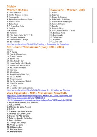 Molejo
Warner 30 Anos                                     Nova Série – Warner - 2007
1. Linha de Passe                                 1. Cilada
2. Samba Rock do Molejão                          2. Paparico
3. Empolgação                                     3. Dança da Vassoura
4. Sweet Banana (Banana Dulce                     4. Brincadeira de Criança
5. Remexe Mexe                                    5. Samba Rock do Molejão
6. Tchutchuca                                     6. Samba Diferente
7. A Bruxa Está Solta                             7. Família
8. Família                                        8. Remexe Mexe
 9. Caçamba                                       9. Não Quero Saber de Ti Ti Ti
10. Paparico                                      10. Linha de Passe
11. Não Quero Saber de Ti Ti Ti                   11. Empolgação
12. Dança da Vassoura                             12. Tchutchuca
13. Brincadeira de Criança                        13. Caçamba
14. Tô Voltando                                   14. Assim Oh!
http://www.4shared.com/file/loGOPJv3/Molejo_-_Brincadeira_de_Criana.htm
SPC – Série “Maxximum” (Sony BMG, 2005)
Faixas:
01. A Barata
02. Que Se Chama Amor
03. É Bom Demais
04. Tá Por Fora
05. Meu Jeito De Ser
06. Nosso Sonho Não É Ilusão
07. Nunca Mais Te Machucar
08. Te Amar Sem Medo
09. Interfone
10. Mineirinho
11. Teu Olhar (In Your Eyes)
12. Eu Me Rendo
13. Primeiro Amor
14. Sai Da Minha Aba (Bicão)
15. Feito Um Neném
16. Go Back
17. O Samba Não Tem Fronteiras
http://www.4shared.com/file/aCgTzbkr/Negritude_Jr_-_O_Melhor_de_Neg.htm
Zeca Pagodinho - 2005 - Maxximum: SonyBMG
http://www.4shared.com/file/9JvNipbU/O_Melhor_de_Zeca_Pagodinho.htm
http://www.megaupload.com/?d=UT5SIVFX
http://poeiraecantos.blogspot.com/search/label/Zeca%20Pagodinho%2FRJ
1. Fiquei Amarrado na Sua Blusinha
2. Alô, Gatinha!
3. O Feijão de Dona Neném
4. S.P.C.
5. Cada um no Seu Cada um
6. Quando Eu Contar (Iaiá)
7. Cabelo no Pão Careca
8. Talarico, Ladrão de Mulher
9. Fumo do Bom
10. Tempo de Criança
11. Vê se Me Erra
12. O Salaminho
13. Feira do Acari
14. Manera Mané
 