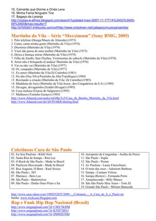 15. Camarão que Dorme a Onda Leva
16. Minha Fama Ninguém Tira
17. Bagaço da Laranja
http://coisas-e-afinss.blogspot.com/search?updated-max=2007-11-17T14%3A53%3A00-
08%3A00&max-results=7
http://e7bfc6d1.linkbucks.com/url/http://www.onlydown.net/category/musicas/samba/

Martinho da Vila – Série “Maxximum” (Sony BMG, 2005)
1. Pelo telefone (Donga/Mauro de Almeida) (1973)
2. Canta, canta minha gente (Martinho da Vila) (1974)
3. Disritmia (Martinho da Vila) (1974)
5. Você não passa de uma mulher (Martinho da Vila) (1975)
6. Deixa a fumaça entrar (Martinho da Vila) (1978)
7. Filho de Zambi, Sete Flechas, Vestimentas de caboclo (Martinho da Vila) (1974)
8. Amor não é brinquedo (Candeia/ Martinho da Vila) (1978)
9. Vai ou não vai (Martinho da Vila) (1977)
10. Oi, compadre (Martinho da Vila) (1977)
11. Ex-amor (Martinho da Vila/Zé Catimba) (1981)
12. Na aba (Ney Silva/Paulinho da Aba/Trambique) (1984)
13. Recriando a criação (Martinho da Vila/ Zé Catimba) (1985)
14. Madalena do Jucu (Martinho da Vila/Assoc. dos Congadeiros do E.S.) (1989)
15. Devagar, devagarinho (Eraldo Divagar) (1995)
16. Cuca maluca (Gracia do Salgueiro) (1995)
17. Mulheres (Toninho Geraes) (1995)
http://www.4shared.com/audio/mGHp-Fy5/Casa_de_Bamba_Martinho_da_Vila.html
http://www.4shared.com/dir/iD-PU6KR/sharing.html




Coletâneas Cara de São Paulo
01. Eu Sou Paulista - Klebi Nori                    10. Aeroporto de Congonhas - Joelho de Porco
02. Santa Rita de Sampa - Rita Lee                  11. São Paulo - Supla
03. O Rock de São Paulo - Made in Brazil            12. São Paulo - Preme
04. Pauliceia Desvairada - Made In Brazil           13. Av Paulista - Laura Finocchiaro
05. Rua Augusta, O Bom - Raul Seixas                14. O trem das onze - Adoniran Barbosa
06. São Paulo - 365                                 15. Sampa - Caetano Veloso
07. Maníaco - Beto Lee                              16. Sampa (Remix) - Fernanda Porto
08. São Paulo - Baderneiros                         17. Amanhecendo - Billy Blanco
09. São Paulo - Dinho Ouro Preto e Ira              18. São São Paulo Meu Amor - Tom Zé
                                                    19. Grande São Paulo - Miriam Batucada

http://www.easy-share.com/1909252825/2009_-_Coletania_-_A_Cara_de_S_o_Paulo.rar
Senha: www.rockcasa.blogspot.com
Rap e Funk Hip Hop Nacional (Brasil)
http://www.megaupload.com/?d=UMY7KI9M
http://www.megaupload.com/?d=KTD73BYJ
http://www.megaupload.com/?d=8MM2OTBJ
 