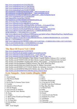 http://www.megaupload.com/?d=IUPJU9T4
http://www.megaupload.com/?d=T6B7M5XG
http://www.megaupload.com/?d=85Y2WG2O
http://www.megaupload.com/?d=QUN74DBM
http://rapidshare.com/files/227607933/funkkkk__www.musicgratis.org.rar
http://rapidshare.com/files/236799633/SELE___www.musicgratis.org.rar
http://rapidshare.com/files/227296618/101_25funk.vol.1__www.musicgratis.org.rar
http://www.megaupload.com/?d=QVDGG960
http://depositfiles.com/pt/files/7201093
http://rapidshare.com/files/395290314/PANCDCALDHUL.zip
http://w14.easy-share.com/6069441.html
http://www.4shared.com/dir/rMKQRnAA/Funk.html
http://www.4shared.com/file/-diVG8tg/FuNks_AnTiGoS_-_CoLeopart02.htm
http://www.4shared.com/file/nTRTsIEK/Funk_Brasil_Especial.htm
http://www.4shared.com/file/5maP50Xm/Ax_Capoeira__-_Ediao_especial.htm
http://www.cdpoint.com.br/CD/CARNAVAL---VARIOS-BONDE-DAS-
MARCHINHAS+++7891430055523-1-2-L.html
http://www.cdpoint.com.br/webforms/CDNPesquisa.aspx?pIntCodTipo=50&pIndTipoPesq=1&pIndPesquis
a=1&pIndForaCatalogo=0&pStrOrdena=&pStrLetra=
http://www.cdpoint.com.br/CDs-Usados/PROGRAMA-H---VARIOS-PROGRAMA-H---LUCIANO-
HUCK+++743216486427-7-2-L.html
http://www.cdpoint.com.br/CD/JOIA-CHILL-OUT-LOUNGE---VARIOS-JOIA-CHILL-OUT-LOUNGE-
VOL-2--LUCIANO-HUCK+++3259120050526-1-2-L.html
http://www.4shared.com/dir/z-Lm1x28/sharing.html

The Best Of Forró Vol 1 2010
http://www.megaupload.com/?d=D333K7J9
http://www.brasilmusik.de/sampler/sampler-axe/sampler-axe.htm
http://www.4shared.com/file/jwM5-pD7/Forr_-_Coleo_Bis.htm
http://www.4shared.com/file/cLHSEJLZ/Coleo_BIS_-_Forr__CD2_.htm
http://hotfile.com/dl/79382544/0d06cc7/Bob_Marley_Legend_(Deluxe_Edition)_CD_1.rar.html
http://hotfile.com/dl/79389974/48b1241/Bob_Marley_Legend_(Deluxe_Edition)_CD_2.rar.html
http://hotfile.com/dl/82890671/4edddec/Bob_Marley_Discography_-_Compilation.doc.html
http://hotfile.com/dl/82889609/e259069/Coletanea_Pop_Rock_Brasil.doc.html
http://hotfile.com/dl/82890140/c1b0458/Nacional_O_Melhor_de.rar.html
http://hotfile.com/dl/82890714/337323b/O_Melhor_do_Sertanejo_Universitrio_2010.doc.html
http://hotfile.com/dl/82890765/8bba16f/O_Melhor_dos_Anos_90.doc.html
http://hotfile.com/dl/82890854/6917b46/Surf_Rock_Pop.doc.html
Ivete Sangalo - Sem Limite (Duplo) 2008
CD 1                                                  CD 2
1. Sorte Grande                                       1. Festa
2. Não Precisa Mudar                                  2. Deixo
3. Abalou                                             3. Berimbau Metalizado
4. Se Eu Não Te Amasse Tanto Assim                    4. A Lua que Eu Te Dei
5. Canibal                                            5. Não Me Conte Seus Problemas
6. Quando a Chuva Passar                              6. Bug, Bug, Bye, Bye
7. Flor do Reggae                                     7. O Sal da Terra
8. Soy Loco por Ti América                            8. Poder
9. Por Causa de Você, Menina                          9. Faz Tempo
10. Penso                                             10. Pererê
11. Fullgás                                           11. Loucuras de uma Paixão
12. Back at One (Versão em Português)                 12. Somente Eu e Você
13. Tô na Rua                                         13. Sá Marina
14. Tá Tudo Bem                                       14. Narizinho
15. Céu da Boca                                       15. Chorando se Foi
Álbuns:
1999 – Ivete Sangalo
 