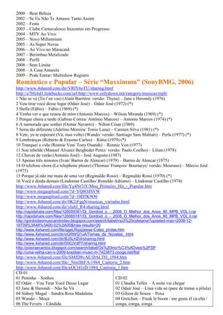 2000 – Beat Beleza
2002 – Se Eu Não Te Amasse Tanto Assim
2002 – Festa
2003 – Clube Carnavalesco Inocentes em Progresso
2004 – MTV Ao Vivo
2005 – Novo Millennium
2005 – As Super Novas
2006 – Ao Vivo no Maracanã
2007 – Berimbau Metalizado
2008 – Perfil
2008 – Sem Limite
2008 – A Casa Amarela
2009 – Pode Entrar: Multishow Registro
Romântico e Popular – Série “Maxximum” (SonyBMG, 2006)
http://www.4shared.com/dir/VRIY6oTU/sharing.html
http://e7bfc6d1.linkbucks.com/url/http://www.onlydown.net/category/musicas/mpb/
1 Não se vá (Tu t’en vas) (Alain Barrière/ versão: Thyna) – Jane e Herondy (1976)
2 Vou tirar você desse lugar (Odair José) – Odair José (1972) (*)
3 Stella (Fábio) – Fábio (1969) (*)
4 Venha ver o que restou de mim (Antonio Marcos) – Wilson Miranda (1969) (*)
5 Porque chora a tarde (Gabino Correa/ Antônio Marcos) – Antonio Marcos (1974) (*)
6 A namorada que sonhei (Osmar Navarro) – Nilton César (1969)
7 Seria tão diferente (Adelino Moreira/ Tonio Luna) – Carmen Silva (1981) (*)
8 Vete, yo te esperaré (Vá, mas volte) (Wando/ versão: Santiago Sam Malnati) – Perla (1977) (*)
9 Lembranças (Roberto & Erasmo Carlos) – Kátia (1979) (*)
10 Tranquei a vida (Ronnie Von/ Tony Osanah) – Ronnie Von (1977)
11 Sou rebelde (Manuel Alvarez Beigbeder Perez/ versão: Paulo Coelho) – Lilian (1978)
12 Chuvas de verão (Antonio José) – José Augusto (1987)
13 Apenas três minutos (Ivan/ Barros de Alencar) (1979) – Barros de Alencar (1975)
14 O telefone chora (Le telephone pleure) (Thomas/ François/ Bourtarye/ versão: Mourano) – Márcio José
(1975)
15 Porque já não me mata de uma vez (Reginaldo Rossi) – Reginaldo Rossi (1970) (*)
16 Você é doida demais (Lindomar Castilho/ Ronaldo Adriano) – Lindomar Castilho (1974)
http://www.4shared.com/file/Yg4Nt7rY/Meu_Primeiro_Hit_-_Popular.htm
http://www.megaupload.com/?d=YQ8OJSVW
http://www.megaupload.com/?d=10D5K9O0
http://www.4shared.com/dir/0K2iFgqN/musicas_variadas.html
http://www.4shared.com/dir/yIa8J_R4/sharing.html
http://rapidshare.com/files/126059361/Dj_Gordoid_o_-_2008_O_Melhor_dos_Anos_80_MPB_VOL.I.rar
http://rapidshare.com/files/126060181/Dj_Gordoid_o_-_2008_O_Melhor_dos_Anos_80_MPB_VOL.II.rar
http://gordoidaomusicandvideo.blogspot.com/search/label/mp3%20coletania?updated-max=2008-12-
18T09%3A48%3A00-02%3A00&max-results=20
http://www.4shared.com/file/qgeLRqxj/jesse-Coleo_prolas.htm
http://www.4shared.com/dir/oGRWQ1uA/Temas_de_Novelas_.html
http://www.4shared.com/dir/BJ5LHZi4/sharing.html
http://www.4shared.com/dir/0IXUVdP7/sharing.html
http://poeiraecantos.blogspot.com/search/label/Os%20Incr%C3%ADveis%2FSP
http://uma-velha-can-o-2009-brazilian-music-m-7423873.cooga.net/flist
http://www.4shared.com/file/SMJD8vAE/DALTO_1984.htm
http://www.4shared.com/file/_NmiSbFA/1984_Cantoria_2.htm
http://www.4shared.com/file/eOCt41rD/1984_Cantoria_1.htm
CD 01
01 Peninha – Sonhos                               CD 02
02 Odair – Vou Tirar Você Desse Lugar             01 Cláudia Telles – A noite vai chegar
03 Jane & Herondi – Não Se Vá                     02 Odair José – Uma vida só (pare de tomar a pílula)
04 Sidney Magal – Sandra Rosa Madalena            03 Gilson de Souza – Poxa
05 Wando – Moça                                   04 Gretchen – Freak le boom / me gusta el ca-cha /
06 The Fevers – Cândida                           conga, conga, conga
 