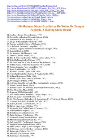 http://hotfile.com/dl/46107490/0e18b83/Samba.Rock.rar.html
http://www.4shared.com/file/6K1X65SB/Popular_Srie_Bis_-_CD_1.htm
http://www.4shared.com/file/fWv_lq6-/Coleo_BIS_-_Forr__CD1_.htm
http://www.4shared.com/file/c5UG6GOl/Popular_Srie_Bis_-_CD_2.htm
http://www.4shared.com/file/iOBvzmhf/Samba_Coleo_BIS.htm
http://rapidshare.com/files/258194732/AXE_Brasil_2009.rar
http://rapidshare.com/files/142338966/Rap_Brasil_-_1.rar
http://rapidshare.com/files/142337160/RAP_BRASIL_-_2.rar


            100 Maiores Discos Brasileiros De Todos Os Tempos
                     Segundo A Rolling Stone Brasil
01. Acabou Chorare (Novos Baianos, 1972)
02. Tropicália ou Panis et Circencis (Vários, 1968)
03. Construção (Chico Buarque, 1971)
04. Chega de Saudade (João Gilberto, 1959)
05. Secos e Molhados (Secos e Molhados, 1973)
06. A Tábua de Esmeralda (Jorge Ben, 1972)
07. Clube da Esquina (Milton Nascimento & Lô Borges, 1972)
08. Cartola (Cartola, 1976)
09. Os Mutantes (Os Mutantes, 1968)
10. Transa (Caetano Veloso, 1972)
11. Elis & Tom (Elis Regina e Antônio Carlos Jobim, 1974)
12. Krig-Ha Bandolo (Raul Seixas, 1973)
13. Da Lama ao Caos (Chico Science & Nação Zumbi, 1994)
14. Sobrevivendo no Inferno (Racionais MC’s, 1998)
15. Samba Esquema Novo (Jorge Ben, 1963)
16. Fruto Proibido (Rita Lee, 1975)
17. Racional Volume 1 (Tim Maia, 1975)
18. Afrociberdelia (Chico Science & Nação Zumbi, 1996)
19. Cabeça Dinossauro (Titãs, 1986)
20. Fa-Tal - Gal a Todo Vapor (Gal Costa, 1971)
21. Dois (Legião Urbana, 1986)
22. A Divina Comédia ou Ando Meio Desligado (Os Mutantes, 1970)
23. Coisas (Moacir Santos, 1965)
24. Roberto Carlos em Ritmo de Aventura (Roberto Carlos, 1967)
25. Tim Maia (Tim Maia, 1970)
26. Expresso 2222 (Gilberto Gil, 1972)
27. Nós vamos Invadir Sua Praia (Ultraje a Rigor, 1985)
28. Roberto Carlos (Roberto Carlos, 1971)
29. Os Afro-Sambas (Baden Powell, Quarteto em Cy e Vinícius de Moraes, 1966)
30. A Dança da Solidão (Paulinho da Viola, 1972)
31. Carlos, Erasmo (Erasmo Carlos, 1971)
32. Pérola Negra (Luis Melodia, 1973)
33. Caymmi e Seu Violão (Dorival Caymmi, 1959)
34. Loki? (Arnaldo Baptista, 1974)
35. Estudando o Samba (Tom Zé, 1976)
36. Falso Brilhante (Elis Regina, 1976)
37. Caetano Veloso (Caetano Veloso, 1968)
38. Maria Fumaça (Banda Black Rio, 1977)
39. Selvagem? (Os Paralamas do Sucesso, 1986)
40. Legião Urbana (Legião Urbana, 1985)
41. Meus Caros Amigos (Chico Buarque, 1976)
42. O Bloco do Eu Sozinho (Los Hermanos, 2001)
43. Refazenda (Gilberto Gil, 1975)
44. Mutantes (Os Mutantes, 1969)
45. Raimundos (Raimundos, 1994)
 