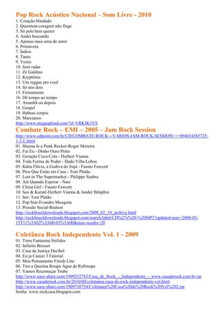 Pop Rock Acústico Nacional – Som Livre - 2010
1. Coração blindado
2. Quemtem coragem não finge
3. Só pelo bem querer
4. Andei buscando
5. Apenas mais uma de amor
6. Primavera
7. Índios
8. Tanto
9. Vozes
10. Sem radar
11. Zé Galdino
12. Kryptônia
13. Um reggae pra você
14. Só nós dois
15. Firmamento
16. Dê tempo ao tempo
17. Amanhã ou depois
18. Gospel
19. Habeas corpos
20. Marcianos
http://www.megaupload.com/?d=VRKJK3VS
Combate Rock – EMI – 2005 – Jam Rock Session
http://www.cdpoint.com.br/CD/COMBATE-ROCK---VARIOS-JAM-ROCK-SESSION+++094634385725-
1-2-L.html
01. Sheena Is a Punk Rocker-Roger Moreira
02. Fui Eu - Dinho Ouro Preto
03. Geração Coca-Cola - Herbert Vianna
04. Toda Forma de Poder - Dado Villa-Lobos
05. Kátia Flávia, a Godiva do Irajá - Fausto Fawcett
06. Pros Que Estão em Casa - Toni Platão
07. Lost in The Supermarket - Philippe Seabra
08. Até Quando Esperar - Nasi
09. China Girl - Fausto Fawcett
10. Seo & Karatê-Herbert Vianna & Jander Bilaphra
11. Ser- Toni Platão
12. Pop Star-Evandro Mesquita
13. Pressão Social-Redson
http://rockbrasildownloads.blogspot.com/2008_02_10_archive.html
http://rockbrasildownloads.blogspot.com/search/label/CD%27s%20-%20MP3?updated-max=2008-03-
15T11%3A02%3A00-03%3A00&max-results=20

Coletânea Rock Independente Vol. 1 - 2009
01. Trem Fantasma Strêides
02. Infinito Bresser
03. Casa da Justiça Decibel
04. Eu ja Cansei 3 Fatorial
05. Meu Pensamento Finish Line
06. Tiro a Queima Roupa Água de Rollmops
07. Vamos Recomeçar Trube
http://www.easy-share.com/1909252783/Casa_de_Rock_-_Independente_-_www.casaderock.com.br.rar
http://www.casaderock.com.br/2010/04/coletanea-casa-de-rock-independente-vol.html
http://www.easy-share.com/1909710754/Coletanea%20Casa%20de%20Rock%20Vol%202.rar
Senha: www.rockcasa.blogspot.com
 