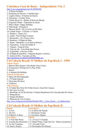 Coletânea Casa de Rock – Independente Vol. 2
http://www.megaupload.com/?d=STOSYIJ4
1. A Portas Fechadas
2. Paralamas do Sucesso - Caleidoscópio
3. Legião Urbana - O Senhor da Guerra
4. Autoramas - Carinha Triste
5. Charlie Brown Jr - Rubão, O Dono do Mundo
6. Cogumelo Plutão - Esperando na Janela
7. Mary's Band - Happy Birthday
8. Plebe Rude - Proteção II
9. Marcelo Bonfá - De Um Jeito ou De Outro
10. Cidade Negra - A Flecha e o Vulcão
11. Maskavo - Quero Ver
12. Lobão - Para O Mano Caetano
13. Raimundos - 20 e Poucos Anos
14. Rumbora - O Mapa da Mina
15. Skank - Mandrake e os Cubanos (Remix)
16. Tianastácia - Conto de Fraldas II
17. Tihuana - Tropa de Elite
18. Tribo de Jah - Uma Onda Que Passou
19. Virgulóides - Chevette Velho
20. O Rappa & Sepultura - Ninguém Regula a América
21. Galera da Mix - Fazendo um Mix
http://rapidshare.com/files/51822466/PRNBr.rarc
Cd Coleção Brasil: O Melhor do Pop Rock I - 1999
Cidade Negra:
1. Querem Meu Sangue ( The Harder They Come)
2. Firmamento ( Wrong Girl To Play With)
3. Doutor
4. A Sombra Da Maldade
Gabriel, O Pensador:
5. Dança Do Desempregado
6. 175 Nada Especial
7. Pátria Que Me Pariu
8. Lôraburra
Chico Science:
9. A Cidade Boa Noite Do Velho Faceta ( Amor De Criança)
10. Da Lama Ao Caos
11. Monólogo Ao Pé Do Ouvido ( Vinheta) Banditismo Por Uma Questão De Classe
12. Manguetown
13. Sangue De Bairro
14. Maracatu De Tiro Certeiro
http://www.4shared.com/file/BzOX5dt8/1999_-_Coleo_Brasil_-_O_Melhor.html

Cd Coleção Brasil: O Melhor do Pop Rock II
Skank:                       Jota Quest:
1. Te Ver                    4. As Dores Do Mundo
2. Tão Seu                   5. Há Quanto Tempo
3. O Beijo E A Reza          6. Encontrar Alguém
Leo Jaime:                   RPM:
7. A Vida Não Presta         11. A Cruz E A Espada
8. Avenida Das Desilusões    12. Rádio Pirata ( Light My Fire - Música Incidental)
9. As Sete Vampiras          13. Alvorada Voraz
10. Sonia ( Sunny)           14. Revoluções Por Minuto
 
