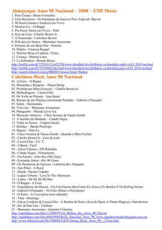 Almanaque Anos 90 Nacional – 2008 – EMI Music
1. Puro Êxtase - Barao Vermelho
2. Uma Brasileira - Os Paralamas do Sucesso Part. Especial: Djavan
3. W/brasil (chama o Síndico) (ao Vivo)
4. Miséria S.a. - O Rappa
5. Pra Dizer Adeus (ao Vivo) - Titãs
6. Zoio de Lula - Charlie Brown Jr.
7. A Namorada - Carlinhos Brown
8. Pela dos em Santos - Mamonas Assassinas
9. Presente de um Beija-flor - Natiruts
10. Palpite - Vanessa Rangel
11. Heloísa Mexe a Cadeira - Vinny
12. Criança - Marina Lima
13. La Solitudine - Renato Russo
http://hotfile.com/dl/75239312/c65227b/www.therebels.biz.byMatrix.va.therebels.mpb.vol.01.2010.rar.html
http://hotfile.com/dl/75235040/5dc16e0/www.therebels.biz.byMatrix.va.therebels.pop.vol.01.2010.rar.html
http://search.4shared.com/q/BBQD/1/music/Jorge+Benjor
Coletânea Rock Anos 90 Nacional
01. A Feira – O Rappa
02. Mantenha o Respeito – Planet Hemp
03. Proibida pra Mim (Grazon) – Charlie Brown Jr.
04. Malandragem – Cássia Eller
05. De Volta ao Planeta – Jota Quest
06. Retrato de um Playboy (Juventude Perdida) – Gabriel o Pensador
07. Selim – Raimundos
08. Vira-vira – Mamonas Assassinas
09. Manguebit – Mundo Livre S/a
10. Maracatu Atômico – Chico Science & Nação Zumbi
11. A Sombra da Maldade – Cidade Negra
12. Todas as Noites – Capital Inicial
13. Holiday – Banda Penélope
14. Depois – Pato Fu
01 - Chico Science & Nacao Zumbi - Quando a Mare Encher
02 - Charlie Brown Jr - Zoio de Lula
03 - Cassia Eller - E.C.T.
04 - J Quest - Facil
05 - Alceu Valença - FM Rebeldia
06 - Cidade Negra - Firmamento
07 - Fat Family - Jeito Sey (Shy Guy)
08 - Fernanda Abreu - Rio 40 Graus
09 - Os Paralamas do Sucesso - Lanterna dos Afogados
10 - Neo Pinel - A Rural
11 - Skank - Pacato Cidadão
12 - Legiao Urbana - Love In The Afternoon
13 - Lobao - Dé Dé Dé Dé Déu
14 - O Rappa - A Feira
15 - Engenheiros do Hawaii - Era Um Garoto Que Como Eu Amava Os Beatles E Os Rolling Stones
16 - Gabriel O Pensador - Tô Feliz (Matei o Presidente)
17 - O Surto - A Cera (pirou meu cabeção)
18 - Titas - Domingo
19 - Edson Cordeiro & Cassia Eller - A Rainha da Noite (Ária da Ópera A Flauta Mágica) e Satisfaction
20 - Ira! & Pato Fuu - Telefone
21 - Mamonas Assassinas - Jumento Celestino
http://rapidshare.com/files/135099797/O_Melhor_dos_Anos_90_Pop.rar
http://rapidshare.com/files/86010958/Rock_Nacional_Anos_90_www.sapodownloads.blogspot.com.rar
http://www.4shared.com/file/VB6NkYsH/Coletnea_Rock_Anos_90_-_Clssic.htm
 