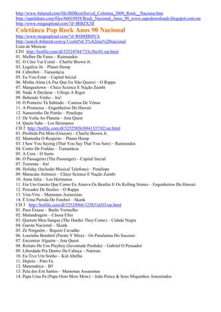 http://www.4shared.com/file/BDBymXsr/cd_Coletnea_2009_Rock__Naciona.htm
http://rapidshare.com/files/86010958/Rock_Nacional_Anos_90_www.sapodownloads.blogspot.com.rar
http://www.megaupload.com/?d=IRBZX3II
Coletânea Pop Rock Anos 90 Nacional
http://www.megaupload.com/?d=RO0HRHVA
http://search.4shared.com/q/1/colet%C3%A2nea%20nacional
Lista de Músicas
CD1 http://hotfile.com/dl/52524744/733c3be/01.rar.html
01. Mulher De Fases – Raimundos
02. O Côro Vai Comê – Charlie Brown Jr.
03. Legalize Já – Planet Hemp
04. Cabrobró – Tianastácia
05. Eu Vou Estar – Capital Inicial
06. Minha Alma (A Paz Que Eu Não Quero) – O Rappa
07. Manguetown – Chico Science E Nação Zumbi
08. Nada A Declarar – Ultraje A Rigor
09. Bebendo Vinho – Ira!
10. O Ponteiro Tá Subindo – Camisa De Vênus
11. A Promessa – Engenheiros Do Hawaii
12. Namorinho De Portão – Penélope
13. De Volta Ao Planeta – Jota Quest
14. Quem Sabe – Los Hermanos
CD 2 http://hotfile.com/dl/52525056/b941337/02.rar.html
01. Proibida Pra Mim (Grazon) – Charlie Brown Jr.
02. Mantenha O Respeito – Planet Hemp
03. I Saw You Saying (That You Say That You Saw) – Raimundos
04. Conto De Fraldas – Tianastácia
05. A Cera – O Surto
06. O Passageiro (The Passenger) – Capital Inicial
07. Teorema – Ira!
08. Holiday (Inclusão Musical Telefone) – Penélope
09. Maracatu Atômico – Chico Science E Nação Zumbi
10. Anna Júlia – Los Hermanos
11. Era Um Garoto Que Como Eu Amava Os Beatles E Os Rolling Stones – Engenheiros Do Hawaii
12. Pescador De Ilusões – O Rappa
13. Vira-Vira – Mamonas Assassinas
14. É Uma Partida De Futebol – Skank
CD 3 http://hotfile.com/dl/52524966/125b31d/03.rar.html
01. Puro Êxtase – Barão Vermelho
02. Malandragem – Cássia Eller
03. Querem Meu Sangue (The Harder They Come) – Cidade Negra
04. Garota Nacional – Skank
05. Zé Ninguém – Biquini Cavadão
06. Lourinha Bombril (Parate Y Mira) – Os Paralamas Do Sucesso
07. Encontrar Alguém – Jota Quest
08. Retrato De Um Playboy (Juventude Perdida) – Gabriel O Pensador
09. Liberdade Pra Dentro Da Cabeça – Natiruts
10. Eu Tive Um Sonho – Kid Abelha
11. Depois – Pato Fu
12. Matemática – B5
13. Pela dos Em Santos – Mamonas Assassinas
14. Papa Uma Pa (Papa Oom Mow Mow) – João Penca & Seus Miquinhos Amestrados
 