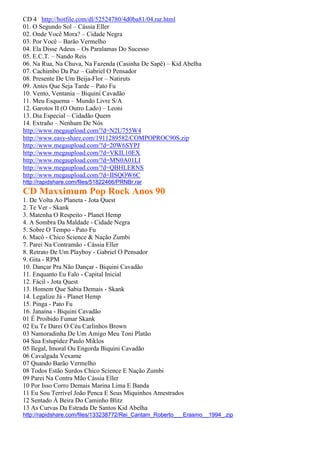 CD 4 http://hotfile.com/dl/52524780/4d0ba81/04.rar.html
01. O Segundo Sol – Cássia Eller
02. Onde Você Mora? – Cidade Negra
03. Por Você – Barão Vermelho
04. Ela Disse Adeus – Os Paralamas Do Sucesso
05. E.C.T. – Nando Reis
06. Na Rua, Na Chuva, Na Fazenda (Casinha De Sapê) – Kid Abelha
07. Cachimbo Da Paz – Gabriel O Pensador
08. Presente De Um Beija-Flor – Natiruts
09. Antes Que Seja Tarde – Pato Fu
10. Vento, Ventania – Biquini Cavadão
11. Meu Esquema – Mundo Livre S/A
12. Garotos II (O Outro Lado) – Leoni
13. Dia Especial – Cidadão Quem
14. Extraño – Nenhum De Nós
http://www.megaupload.com/?d=N2U755W4
http://www.easy-share.com/1911289582/COMPOPROC90S.zip
http://www.megaupload.com/?d=20W6SYPJ
http://www.megaupload.com/?d=VKIL10EX
http://www.megaupload.com/?d=MN0A01LI
http://www.megaupload.com/?d=QBHLERNS
http://www.megaupload.com/?d=IISQOW6C
http://rapidshare.com/files/51822466/PRNBr.rar
CD Maxximum Pop Rock Anos 90
1. De Volta Ao Planeta - Jota Quest
2. Te Ver - Skank
3. Matenha O Respeito - Planet Hemp
4. A Sombra Da Maldade - Cidade Negra
5. Sobre O Tempo - Pato Fu
6. Macô - Chico Science & Nação Zumbi
7. Parei Na Contramão - Cássia Eller
8. Retrato De Um Playboy - Gabriel O Pensador
9. Gita - RPM
10. Dançar Pra Não Dançar - Biquini Cavadão
11. Enquanto Eu Falo - Capital Inicial
12. Fácil - Jota Quest
13. Homem Que Sabia Demais - Skank
14. Legalize Já - Planet Hemp
15. Pinga - Pato Fu
16. Janaína - Biquini Cavadão
01 É Proibido Fumar Skank
02 Eu Te Darei O Céu Carlinhos Brown
03 Namoradinha De Um Amigo Meu Toni Platão
04 Sua Estupidez Paulo Miklos
05 Ilegal, Imoral Ou Engorda Biquini Cavadão
06 Cavalgada Vexame
07 Quando Barão Vermelho
08 Todos Estão Surdos Chico Science E Nação Zumbi
09 Parei Na Contra Mão Cássia Eller
10 Por Isso Corro Demais Marina Lima E Banda
11 Eu Sou Terrível João Penca E Seus Miquinhos Amestrados
12 Sentado À Beira Do Caminho Blitz
13 As Curvas Da Estrada De Santos Kid Abelha
http://rapidshare.com/files/133238772/Rei_Cantam_Roberto___Erasmo__1994_.zip
 