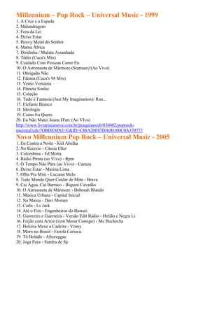 Millennium – Pop Rock – Universal Music - 1999
1. A Cruz e a Espada
2. Malandragem
3. Fora da Lei
4. Deixe Estar
5. Heavy Metal do Senhor
6. Mama África
7. Doidinha / Mulata Assanhada
8. Tédio (Cuca's Mix)
9. Cuidado Com Pessoas Como Eu
10. O Astronauta de Mármore (Starman) (Ao Vivo)
11. Obrigado Não
12. Fátima (Cuca's 98 Mix)
13. Vento Ventania
14. Planeta Sonho
15. Coleção
16. Tudo é Fantasia (Just My Imagination)/ Run...
17. Elefante Branco
18. Ideologia
19. Como Eu Quero
20. Eu Não Matei Joana D'arc (Ao VIvo)
http://www.livrariasaraiva.com.br/pesquisaweb/030402/poprock-
nacional/cds/?ORDEMN2=E&ID=C88A20F07DA0B100C0A370777
Novo Millennium Pop Rock – Universal Music - 2005
1. Eu Contra a Noite - Kid Abelha
2. No Recreio - Cássia Eller
3. Colombina - Ed Motta
4. Rádio Pirata (ao Vivo) - Rpm
5. O Tempo Não Pára (ao Vivo) - Cazuza
6. Deixe Estar - Marina Lima
7. Olha Pra Mim - Luciana Melo
8. Todo Mundo Quer Cuidar de Mim - Brava
9. Cai Água, Cai Barraco - Biquini Cavadão
10. O Astronauta de Mármore - Deborah Blando
11. Música Urbana - Capital Inicial
12. Na Massa - Davi Moraes
13. Carla - Ls Jack
14. Até o Fim - Engenheiros do Hawaii
15. Guerreiro e Guerreira - Versão Edit Rádio - Helião e Negra Li
16. Feijão com Arroz (vem Morar Comigo) - Mc Buchecha
17. Heloisa Mexe a Cadeira - Vinny
18. Moro no Brasil - Farofa Carioca
19. Tô Bolado - Afroreggae
20. Joga Fora - Sandra de Sá
 