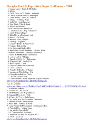 Geração Rock & Pop – Série Super 3 –Warner – 2009
 1. Sangue Latino - Secos & Molhados
 2. A Feira
 3. Eu Só Penso em Te Ajudar - Mutantes
 4. Canção da Meia Noite - Almôndegas
 5. Flores Astrais - Secos & Molhados
 6. O Rapé - Joelho de Porco
 7. Mal o Sol - Moto Perpétuo
 8. Hoje Ainda É Dia de Rock
 9. Aulado no Coqueiro
 10. O Vira - Secos & Molhados
 11. América do Sul - Ney Matogrosso
 1. Inútil - Ultraje a Rigor
 2. Kátia Flávia, a Godiva do Irajá
 3. Manoel - Ed Motta
 4. Noite do Prazer - Brylho
 5. Sou Boy - Magazine
 6. Contato - Heróis da Resistência
 7. Fixação - Kid Abelha
 8. Envelheço na Cidade - IRA!
 9. Nós Vamos Invadir Sua Praia - Ultraje a Rigor
 10. Ó Pro Meu Prazer - Heróis da Resistência
 1. O Pão da Minha Prima - Raimundos
 2. Lado B Lado a - O Rappa
 3. Quando o Sol Se For - Detonautas
 4. O Segundo Sol ? Nando Reis
 5. Sem Resposta - Luka
 6. Vira-vira - Mamonas Assassinas
 7. Tchau - Catedral
 8. Pescador de Ilusões - O Rappa
 9. Manguebit - Mundo Livre S/A
 10. Oba - Pedro Luis e a Parede
 11. All Star - Nando Reis
 12. Minha Mente Ainda É a Mesma - Edgar Scandurra
http://www.4shared.com/dir/1gQHHjhy/sharing.html
As 14 Mais
http://www.cdpoint.com.br/CD/14-MAIS---VARIOS-14-MAIS-VOL-2+++5099751568124-1-2-L.html
1. Vou Deixar - Skank
2. Do seu Lado ( Ao Vivo )
3. Não Olhe Pra Trás - Capital Inicial
4. Enquanto Houver Sol - Titãs
5. A Cura ( Ao Vivo ) - Lulu Santos
6. Fico Assim Sem Você - Adriana Partimpim
7. Encostar na Tua - Ana Carolina
8. Ainda Bem - Vanessa da Mata
9. Tarde Vazia ( DVD Acústico ) - Ira e Samuel Rosa
10. Perto de Deus - Cidade Negra
11. Vai Vendo - Marcelo D2
12. O Vencedor - Los Hermanos
13. Não Sei Viver Sem Ter Você - Cpm 22
14. Dibob - 1 X 0 Eu
http://www.4shared.com/dir/1gQHHjhy/sharing.html
 