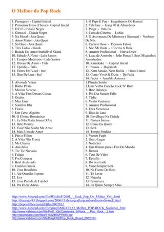 O Melhor do Pop Rock

1. Passageiro - Capital Inicial                    1. O Papa É Pop - Engenheiros Do Hawaii
2. Primeiros Erros (Chove) - Capital Inicial       2. Telefone - Gang 90 & Absurdetes
3. O Erê - Cidade Negra                            3. Pinga - Pato Fú
4. Girassol - Cidade Negra                         4. Cena de Cinema - Lobão
5. Na Moral - Jota Quest                           5. O Astronauta De Mármore ( Starman) - Nenhum
6. Amor Maior - Jota Quest                         De Nós
7. Só Hoje - Jota Quest                            6. Carne e Osso - Picassos Falsos
8. Três Lados - Skank                              7. Não Me Iluda - Cinema A Dois
9. Balada Do Amor Inabalável Skank                 8. Amante Profissional - Herva Doce
10. Sábado À Noite - Lulu Santos                   9. Luau de Arromba - João Penca E Seus Miquinhos
11. Tempos Modernos - Lulu Santos                  Amestrados
12. Provas De Amor - Titãs                         10. Kamikake - Capital Inicial
13. Epitáfio - Titãs                               11. Passos - Hojerizah
14. Flores Em Você - Ira!                          12. Nem Sansão, Nem Dalila - Hanoi Hanoi
15. Dias De Luta - Ira!                            13. Como Vovó Já Dizia - De Falla
                                                   14. Poder - Arnaldo Antunes
1. Alvorada Voraz                                  1.Planeta Sonho
2. Rádio Pirata                                    2.Uma Velha Canção Rock 'N' Roll
3. Menina Veneno                                   3. Bete Balanço
4. A Vida Tem Dessas Coisas                        4. Pro Dia Nascer Feliz
5. Óculos                                          5. Tédio
6. Meu Erro                                        6. Vento Ventania
7. Sonífera Ilha                                   7. Amante Profissional
8. Flores                                          8. Erva Venenosa
9. Um Certo Alguém                                 9. Dias de Luta
10. O Último Romântico                             10. Envelheço Na Cidade
11. Eu Não Matei Joana D'Arc                       11. Pintura Íntima
12. Bete Morreu                                    12. Como Eu Quero
13. Você Não Soube Me Amar                         13. Será
14. Mais Uma de Amor                               14. Tempo Perdido
1. Pais e Filhos                                   1. Vamos Fugir
2. A Vida Não Presta                               2. Outro Lugar
3. Me Chama                                        3. Nada Sei
4. Ana Julia                                       4. Um Minuto para o Fim Do Mundo
5. Tic Tic Nervoso                                 5. Renata
6. Fulgás                                          6. Teto De Vidro
7. Pra Começar                                     7. Epitáfio
8. Beat Acelerado                                  8. Do Seu Lado
9. Camila Camila                                   9. Você Sempre Será
10. Uma Brasileira                                 10. Na Frente Do Reto
11. Até Quando Esperar                             11. Te Levar
12. Eva                                            12. Natasha
13. Uma Partida de Futebol                         13. Primavera
14. Pra Dizer Adeus                                14. Eu Quero Sempre Mais


http://www.4shared.com/file/JOIcfsxF/2001_-_Rock_Pop_Do_Milnio_Vol_.html
http://durango-95.blogspot.com/2006/11/dyscografia-grandes-discos-do-rock.html
http://depositfiles.com/pt/files/8007832
http://www.4shared.com/file/ymqlfsMG/CD_O_Melhor_POP-ROCK_Nacional_.htm
http://www.4shared.com/file/PrrO_iQk/Coletanea_BrRock___Pop_Rock__2.htm
http://rapidshare.com/files/51822466/PRNBr.rar
http://www.4shared.com/file/DwgXIti2/Pop_Rock_Brasil_2002.htm
 