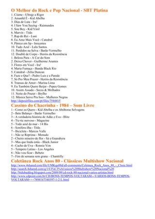 O Melhor do Rock e Pop Nacional - SBT Platina
1. Ciúme - Ultraje a Rigor
2. Amanhã É - Kid Abelha
3. Dias de Luta - Ira!
4. I Saw You Saying - Raimundos
5. Sou Boy - Kid Vinil
6. Marvin - Titãs
7. Rap do Rei - Luni
8. Eu Amo Mais Você - Catedral
9. Pânico em Sp - Inocentes
10. Tudo Azul - Lulu Santos
11. Perdidos na Selva - Barão Vermelho
12. Doublé de Corpo - Heróis da Resistência
1. Beleza Pura - A Cor do Som
2. Deixa Chover - Guilherme Arantes
3. Flores em Você - Ira!
4. Maria Fumaça - Banda Black Rio
5. Catedral - Zélia Duncan
6. Faze o Que? - Pedro Luis e a Parede
7. Só Pro Meu Prazer - Heróis da Resistência
8. Transas de Amor - Marina Lima
9. Eu Também Quero Beijar - Pepeu Gomes
10. Assim Assado - Secos & Molhados
11. Noite do Prazer - Brylho
12. Música Serve Pra Isso - Mulheres Negras
http://depositfiles.com/pt/files/7544415
Cassino do Chacrinha - 1984 – Som Livre
1 - Como eu Quero - Kid Abelha e os Abóboras Selvagens
2 - Bete Balanço - Barão Vermelho
3 - A verdadeira história de Adão e Eva - Blitz
4 - Tic-tic nervoso - Magazine
5 - Todo azul do mar - 14 Bis
6 - Sonífera ilha - Titãs
7 - Bicicleta - Marcos Valle
1 - Não se Reprima - Menudo
2 - Cheiro mineiro de flor - Sá e Guarabyra
3 - Mas que linda estás - Black Junior
4 - Cacho de Uva - Ronnie Von
5 - Tempero Latino - Los Angeles
6 - Não vou ficar - Bebeto
7 - Fim de semana sem grana – Chanttilly
Coletânea Rock Anos 80 - Clássicos Multishow Nacional
http://www.4shared.com/file/UMKqu88d/all-comments/Coletnea_Rock_Anos_80_-_Clssic.html
http://search.4shared.com/q/1/Cl%C3%A1ssicos%20Multishow%20Nacional%20
http://bidubaddog.blogspot.com/2009/09/cd-rock-80-nacional-varios-artistas.html
http://www.cdpoint.com.br/CD/BONS-TEMPOS-VOLTARAM---VARIOS-BONS-TEMPOS-
VOLTARAM+++7898167340397-1-2-L.html
 