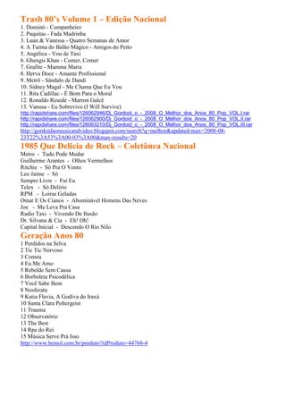 Trash 80’s Volume 1 – Edição Nacional
1. Dominó - Companheiro
2. Paquitas - Fada Madrinha
3. Luan & Vanessa - Quatro Semanas de Amor
4. A Turma do Balão Mágico - Amigos do Peito
5. Angélica - Vou de Taxi
6. Ghengis Khan - Comer, Comer
7. Grafite - Mamma Maria
8. Herva Doce - Amante Profissional
9. Metrô - Sândalo de Dandi
10. Sidney Magal - Me Chama Que Eu Vou
11. Rita Cadillac - É Bom Para o Moral
12. Ronaldo Resedé - Marron Galcê
13. Vanusa - Eu Sobrevivo (I Will Survive)
http://rapidshare.com/files/126062946/Dj_Gordoid_o_-_2008_O_Melhor_dos_Anos_80_Pop_VOL.I.rar
http://rapidshare.com/files/126062900/Dj_Gordoid_o_-_2008_O_Melhor_dos_Anos_80_Pop_VOL.II.rar
http://rapidshare.com/files/126063210/Dj_Gordoid_o_-_2008_O_Melhor_dos_Anos_80_Pop_VOL.III.rar
http://gordoidaomusicandvideo.blogspot.com/search?q=melhor&updated-max=2008-08-
23T22%3A53%3A00-03%3A00&max-results=20
1985 Que Delicia de Rock – Coletânea Nacional
Metro - Tudo Pode Mudar
Guilherme Arantes - Olhos Vermelhos
Ritchie - Só Pra O Vento
Leo Jaime - Só
Sempre Livre - Fui Eu
Telex - Só Delirio
RPM - Loiras Geladas
Omar E Os Cianos - Abominável Homens Das Neves
Joe - Me Leva Pra Casa
Radio Taxi - Vivendo De Ilusão
Dr. Silvana & Cia - Eh! Oh!
Capital Inicial - Descendo O Rio Nilo
Geração Anos 80
1 Perdidos na Selva
2 Tic Tic Nervoso
3 Comeu
4 Eu Me Amo
5 Rebelde Sem Causa
6 Borboleta Psicodélica
7 Você Sabe Bem
8 Nosferatu
9 Katia Flavia, A Godiva do Iraxá
10 Santa Clara Poltergeist
11 Trauma
12 Observatório
13 The Best
14 Rpa do Rei
15 Música Serve Prá Isso
http://www.bemol.com.br/produto?idProduto=44768-4
 