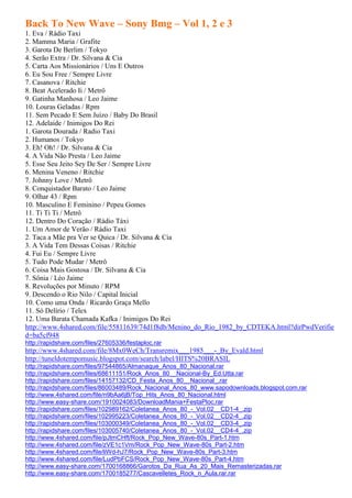 Back To New Wave – Sony Bmg – Vol 1, 2 e 3
1. Eva / Rádio Taxi
2. Mamma Maria / Grafite
3. Garota De Berlim / Tokyo
4. Serão Extra / Dr. Silvana & Cia
5. Carta Aos Missionários / Uns E Outros
6. Eu Sou Free / Sempre Livre
7. Casanova / Ritchie
8. Beat Acelerado Ii / Metrô
9. Gatinha Manhosa / Leo Jaime
10. Louras Geladas / Rpm
11. Sem Pecado E Sem Juízo / Baby Do Brasil
12. Adelaide / Inimigos Do Rei
1. Garota Dourada / Radio Taxi
2. Humanos / Tokyo
3. Eh! Oh! / Dr. Silvana & Cia
4. A Vida Não Presta / Leo Jaime
5. Esse Seu Jeito Sey De Ser / Sempre Livre
6. Menina Veneno / Ritchie
7. Johnny Love / Metrô
8. Conquistador Barato / Leo Jaime
9. Olhar 43 / Rpm
10. Masculino E Feminino / Pepeu Gomes
11. Ti Ti Ti / Metrô
12. Dentro Do Coração / Rádio Táxi
1. Um Amor de Verão / Rádio Taxi
2. Taca a Mãe pra Ver se Quica / Dr. Silvana & Cia
3. A Vida Tem Dessas Coisas / Ritchie
4. Fui Eu / Sempre Livre
5. Tudo Pode Mudar / Metrô
6. Coisa Mais Gostosa / Dr. Silvana & Cia
7. Sônia / Léo Jaime
8. Revoluções por Minuto / RPM
9. Descendo o Rio Nilo / Capital Inicial
10. Como uma Onda / Ricardo Graça Mello
11. Só Delírio / Telex
12. Uma Barata Chamada Kafka / Inimigos Do Rei
http://www.4shared.com/file/55811639/74d1f8db/Menino_do_Rio_1982_by_CDTEKA.html?dirPwdVerifie
d=ba5cf948
http://rapidshare.com/files/27605336/festaploc.rar
http://www.4shared.com/file/8Mx0WeCh/Transremix___1985___-_By_Evald.html
http://tuneldotempomusic.blogspot.com/search/label/HITS%20BRASIL
http://rapidshare.com/files/97544865/Almanaque_Anos_80_Nacional.rar
http://rapidshare.com/files/68611151/Rock_Anos_80__Nacional-By_Ed.Utta.rar
http://rapidshare.com/files/14157132/CD_Festa_Anos_80__Nacional_.rar
http://rapidshare.com/files/86003489/Rock_Nacional_Anos_80_www.sapodownloads.blogspot.com.rar
http://www.4shared.com/file/n9bAa6jB/Top_Hits_Anos_80_Nacional.html
http://www.easy-share.com/1910024083/DownloadMania+FestaPloc.rar
http://rapidshare.com/files/102989162/Coletanea_Anos_80_-_Vol.02__CD1-4_.zip
http://rapidshare.com/files/102995223/Coletanea_Anos_80_-_Vol.02__CD2-4_.zip
http://rapidshare.com/files/103000349/Coletanea_Anos_80_-_Vol.02__CD3-4_.zip
http://rapidshare.com/files/103005740/Coletanea_Anos_80_-_Vol.02__CD4-4_.zip
http://www.4shared.com/file/pJtmCHft/Rock_Pop_New_Wave-80s_Part-1.htm
http://www.4shared.com/file/zVE1c1Vm/Rock_Pop_New_Wave-80s_Part-2.htm
http://www.4shared.com/file/liWd-hJ7/Rock_Pop_New_Wave-80s_Part-3.htm
http://www.4shared.com/file/LudPbFCS/Rock_Pop_New_Wave-80s_Part-4.htm
http://www.easy-share.com/1700168866/Garotos_Da_Rua_As_20_Mais_Remasterizadas.rar
http://www.easy-share.com/1700185277/Cascavelletes_Rock_n_Aula.rar.rar
 