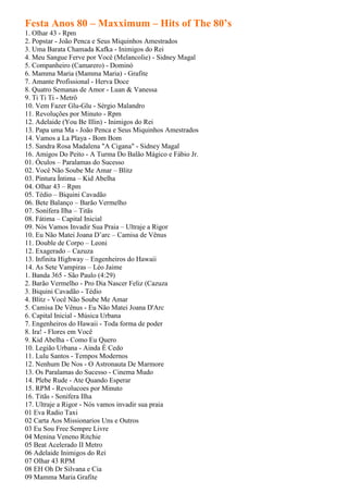 Festa Anos 80 – Maxximum – Hits of The 80’s
1. Olhar 43 - Rpm
2. Popstar - João Penca e Seus Miquinhos Amestrados
3. Uma Barata Chamada Kafka - Inimigos do Rei
4. Meu Sangue Ferve por Você (Melancolie) - Sidney Magal
5. Companheiro (Camarero) - Dominó
6. Mamma Maria (Mamma Maria) - Grafite
7. Amante Profissional - Herva Doce
8. Quatro Semanas de Amor - Luan & Vanessa
9. Ti Ti Ti - Metrô
10. Vem Fazer Glu-Glu - Sérgio Malandro
11. Revoluções por Minuto - Rpm
12. Adelaide (You Be Illin) - Inimigos do Rei
13. Papa uma Ma - João Penca e Seus Miquinhos Amestrados
14. Vamos a La Playa - Bom Bom
15. Sandra Rosa Madalena "A Cigana" - Sidney Magal
16. Amigos Do Peito - A Turma Do Balão Mágico e Fábio Jr.
01. Óculos – Paralamas do Sucesso
02. Você Não Soube Me Amar – Blitz
03. Pintura Íntima – Kid Abelha
04. Olhar 43 – Rpm
05. Tédio – Biquini Cavadão
06. Bete Balanço – Barão Vermelho
07. Sonífera Ilha – Titãs
08. Fátima – Capital Inicial
09. Nós Vamos Invadir Sua Praia – Ultraje a Rigor
10. Eu Não Matei Joana D’arc – Camisa de Vênus
11. Double de Corpo – Leoni
12. Exagerado – Cazuza
13. Infinita Highway – Engenheiros do Hawaii
14. As Sete Vampiras – Léo Jaime
1. Banda 365 - São Paulo (4:29)
2. Barão Vermelho - Pro Dia Nascer Feliz (Cazuza
3. Biquini Cavadão - Tédio
4. Blitz - Você Não Soube Me Amar
5. Camisa De Vênus - Eu Não Matei Joana D'Arc
6. Capital Inicial - Música Urbana
7. Engenheiros do Hawaii - Toda forma de poder
8. Ira! - Flores em Você
9. Kid Abelha - Como Eu Quero
10. Legião Urbana - Ainda É Cedo
11. Lulu Santos - Tempos Modernos
12. Nenhum De Nos - O Astronauta De Marmore
13. Os Paralamas do Sucesso - Cinema Mudo
14. Plebe Rude - Ate Quando Esperar
15. RPM - Revolucoes por Minuto
16. Titãs - Sonífera Ilha
17. Ultraje a Rigor - Nós vamos invadir sua praia
01 Eva Radio Taxi
02 Carta Aos Missionarios Uns e Outros
03 Eu Sou Free Sempre Livre
04 Menina Veneno Ritchie
05 Beat Acelerado II Metro
06 Adelaide Inimigos do Rei
07 Olhar 43 RPM
08 EH Oh Dr Silvana e Cia
09 Mamma Maria Grafite
 
