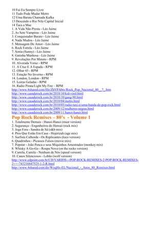 10 Fui Eu Sempre Livre
11 Tudo Pode Mudar Metro
12 Uma Barata Chamada Kafka
13 Descendo o Rio Nilo Capital Inicial
14 Taca a Mae
1. A Vida Não Presta - Léo Jaime
2. As Sete Vampiras - Léo Jaime
3. Conquistador Barato - Léo Jaime
4. Nada Mudou - Léo Jaime
5. Mensagem De Amor - Léo Jaime
6. Rock Estrela - Léo Jaime
7. Sonia (Sunny) - Léo Jaime
8. Gatinha Manhosa - Léo Jaime
9. Revoluções Por Minuto - RPM
10. Alvorada Voraz - RPM
11. A Cruz E A Espada - RPM
12. Olhar 43 - RPM
13. Estação No Inverno - RPM
14. London, London - RPM
15. Loiras Geladas - RPM
16. Radio Pirata/Light My Fire – RPM
http://www.4shared.com/file/ZhVPAbtv/Rock_Pop_Nacional_80__7_.htm
http://www.casaderock.com.br/2010/10/kid-vinil.html
http://www.casaderock.com.br/2010/10/gang-90.html
http://www.casaderock.com.br/2010/04/metro.html
http://www.casaderock.com.br/2010/03/radio-taxi-e-uma-banda-de-pop-rock.html
http://www.casaderock.com.br/2009/12/mulheres-negras.html
http://www.casaderock.com.br/2009/11/hanoi-hanoi.html
Pop Rock Remixes – 80’s - Volume 1
1. Totalmente Demais - Hanoi-Hanoi (must version)
2. Segurança - Engenheiros do Hawaii (rock mix)
3. Joga Fora - Sandra de Sá (r&b mix)
4. Pros Que Estão Em Casa - Hojerizah (age mix)
5. Surfista Calhorda - Os Replicantes (loco version)
6. Quadrinhos - Picassos Falsos (movie mix)
7. Popstar - João Penca e seus Miquinhos Amestrados (monkey mix)
8. Whisky A Go-Go - Roupa Nova (on the rocks version)
9. Camila, Camila - Nenhum de Nós (speed version)
10. Canos Silenciosos - Lobão (wolf version)
http://www.cdpoint.com.br/CD/VARIOS---POP-ROCK-REMIXES-2-POP-ROCK-REMIXES-
2+++743216847525-1-2-R.html
http://www.4shared.com/dir/WyqHx-EL/Nacional_-_Anos_80_Remixes.html
 