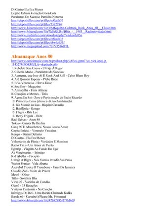 Di Castro Ela Era Menor
Legião Urbana Geração Coca-Cola
Paralamas Do Sucesso Patrulha Noturna
http://depositfiles.com/pt/files/et8kulh3f
http://depositfiles.com/pt/files/7382784
http://www.4shared.com/file/UMKqu88d/Coletnea_Rock_Anos_80_-_Clssic.htm
http://www.4shared.com/file/XdleQLRy/Blitz_-__1983__Radioatividade.html
http://www.mediafire.com/download.php?wtukonlz05n
http://depositfiles.com/pt/files/et8kulh3f
http://depositfiles.com/pt/files/s4w6z955f
http://www.megaupload.com/?d=V5586OTL


Almanaque Anos 80
http://www.concamusic.com.br/product.php/vArios-geraCAo-rock-anos-p-
11432?MFORMULA=rktpjtedxxilir
1. Rebelde Sem Causa - Ultraje À Rigor
2. Cinema Mudo - Paralamas do Sucesso
3. Aumenta, que Isso Aí É Rock And Roll - Celso Blues Boy
4. Até Quando Esperar - Plebe Rude
5. Erva Venenosa - Herva Doce
6. Sou Boy - Magazine
7. Armadilha - Finis Africae
8. Corações e Mentes - Titãs
9. Agora Eu Sei - Zero e Participação de Paulo Ricardo
10. Primeiros Erros (chove) - Kiko Zambianchi
11. No Mundo da Lua - Biquíni Cavadão
12. Babilônia - Kongo
13. Flagra - Rita Lee
14. Betty Frígida – Blitz
Raul Seixas - Anos 80
Tokyo - Garota De Berlim
Gang 90 E Absurdettes- Nosso Louco Amor
Capital Inicial - Veraneio Vascaína
Kongo - Bikini Defunto
Di Castro - Ela Era Menor
Voluntários da Pátria - Verdades E Mentiras
Radio Taxi - Um Amor de Verão
Egotrip - Viagem Ao Fundo Do Ego
As Mercenarias – Inimigo
Kid Abelha – Fixação
Ultraje A Rigor - Nós Vamos Invadir Sua Praia
Walter Franco - Vela Aberta
Asdrubal Trouxe O Trombone - Farol Da Jamaica
Claudio Zoli - Noite do Prazer
Metrô – Olhar
Titãs - Sonifera Ilha
Vírus 27 - Varinha de Condão
Okotô - 33 Rotações
Vinicius Cantuaria - Na Canção
Inimigos Do Rei - Uma Barata Chamada Kafka
Banda 69 - Carteiro! (Please Mr. Postman)
http://www.4shared.com/file/47692885/d7f7d4d9
 