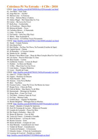 Coletânea Pé Na Estrada – 4 CDs - 2010
CD 01 http://hotfile.com/dl/60789950/8ce1f24/estrada1.rar.html
01. Tim Maia – Vale Tudo
02. Jorge Ben Jor – Alcohol
03. Marina Lima – A Francesa
04. Vinny – Heloísa Mexe a Cadeira
05. Sidney Magal – Me Chama Que Eu Vou
06. Latino – Me Leva (Ao Vivo)
07. Kelly Key – Cachorrinho
08. As Frenéticas – Dancin Days
09. Kleiton & Kledir – Trova
10. Carlinhos Brown – A Namorada
11. Luka – Tô Nem Aí
12. Fat Family – Jeito Sey (Shy Guy)
13. Metrô – Beat Acelerado II
14. Beto Correa – O Telefone Tocou Novamente
CD 02 http://hotfile.com/dl/60790113/de18848/estrada2.rar.html
01. Skank – Canção Noturna
02. Jota Quest-Fácil
03. Kid Abelha – Na Rua, Na Chuva, Na Fazenda (Casinha de Sape)
04. Capital Inicial – Fátima
05. Zé Ramalho – A Terceira Lâmina
06. Sandra de Sá – Solidão
07. Renato e Seus Blues Caps – Dona do Meu Coração (Run For Your Life)
08. Léo Jaime – Preciso Dizer Que Te Amo
09. Beto Guedes – Lumiar
10. Guilherme Arantes – Coisas do Brasil
11. Hyldon – As Dores do Mundo
12. 14 Bis – Mais Uma Vez (Ao Vivo)
13. Lulu Santos – Tempos Modernos
14. Leoni – Doublé de Corpo
CD 03 http://hotfile.com/dl/60790101/54f3ce9/estrada3.rar.html
01. Fábio Jr – O Que é Que Há
02. Fagner – Romance no Deserto
03. Paulo Ricardo – Dois
04. Simone – Uma Nova Mulher
05. Belo – Tua Boca
06. Erasmo Carlos – Amar Pra Viver, Ou Morrer de Amor
07. Roupa Nova – Chuva de Prata
08. Fafá de Belém – Que Queres Tu de Mim
09. Karametade – Morango do Nordeste
10. Sérgio Reis – Como Vai Você
11. Tim Maia – Gostava Tanto de Você
12. Os Vips – Menina Linda
13. Golden Boys – Alguém Na Multidão
14. Renato Borghetti – Milongas Para as Missões
CD 04 http://hotfile.com/dl/60789814/e36f574/estrada4.rar.html
01. Daniel – Quando o Caração Se Apaixona
02. Zezé Di Camargo & Luciano – Rédeas do Possante
03. Leandro & Leonardo – Pense Em Mim
04. Rio Negro e Solimões – Bate o Pé
05. Bruno & Marrone – Favo de Mel
06. Tonico & Tinoco – Cortando o Estradão
07. Rick & Renner – A Força do Amor
08. Renato Teixeira – Frete
09. Kleito & Kledir – Coração de Luto
10. Sula Miranda – Caminhoneiro do Amor
11. Valderi & Mizael – Caminhoneiro
12. Teodoro & Sampaio – A Gostosona
13. Eduardo Araújo – O Som do Caminhoneiro
14. Lourenço & Lourival – Perdido no Asfalto
http://hotfile.com/dl/46826637/93588b4/mpb.rar.html
 