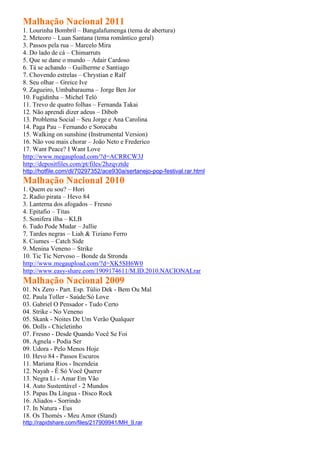 Malhação Nacional 2011
1. Lourinha Bombril – Bangalafumenga (tema de abertura)
2. Meteoro – Luan Santana (tema romântico geral)
3. Passos pela rua – Marcelo Mira
4. Do lado de cá – Chimarruts
5. Que se dane o mundo – Adair Cardoso
6. Tá se achando – Guilherme e Santiago
7. Chovendo estrelas – Chrystian e Ralf
8. Seu olhar – Greice Ive
9. Zagueiro, Umbabarauma – Jorge Ben Jor
10. Fugidinha – Michel Teló
11. Trevo de quatro folhas – Fernanda Takai
12. Não aprendi dizer adeus – Dibob
13. Problema Social – Seu Jorge e Ana Carolina
14. Paga Pau – Fernando e Sorocaba
15. Walking on sunshine (Instrumental Version)
16. Não vou mais chorar – João Neto e Frederico
17. Want Peace? I Want Love
http://www.megaupload.com/?d=ACRRCW3J
http://depositfiles.com/pt/files/2hzqvztde
http://hotfile.com/dl/70297352/ace930a/sertanejo-pop-festival.rar.html
Malhação Nacional 2010
1. Quem eu sou? – Hori
2. Radio pirata – Hevo 84
3. Lanterna dos afogados – Fresno
4. Epitafio – Titas
5. Sonifera ilha – KLB
6. Tudo Pode Mudar – Jullie
7. Tardes negras – Liah & Tiziano Ferro
8. Ciumes – Catch Side
9. Menina Veneno – Strike
10. Tic Tic Nervoso – Bonde da Stronda
http://www.megaupload.com/?d=XK5SH6W0
http://www.easy-share.com/1909174611/M.ID.2010.NACIONALrar
Malhação Nacional 2009
01. Nx Zero - Part. Esp. Túlio Dek - Bem Ou Mal
02. Paula Toller - Saúde/Só Love
03. Gabriel O Pensador - Tudo Certo
04. Strike - No Veneno
05. Skank - Noites De Um Verão Qualquer
06. Dolls - Chicletinho
07. Fresno - Desde Quando Você Se Foi
08. Agnela - Podia Ser
09. Udora - Pelo Menos Hoje
10. Hevo 84 - Passos Escuros
11. Mariana Rios - Incendeia
12. Nayah - É Só Você Querer
13. Negra Li - Amar Em Vão
14. Auto Sustentável - 2 Mundos
15. Papas Da Língua - Disco Rock
16. Aliados - Sorrindo
17. In Natura - Eus
18. Os Thomés - Meu Amor (Stand)
http://rapidshare.com/files/217909941/MH_9.rar
 