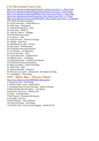 Cd Vibe Sound Coca-Cola
http://www.4shared.com/file/j2qyWsuQ/Vibe_Sound_Coca-Cola_1_-_Rock_.html
http://www.4shared.com/file/v8VptgcJ/Vibe_Sound_Coca-Cola_2_-_Pop_N.html
http://www.4shared.com/file/oYn2HTRw/Vibe_Sound_Coca-Cola_3_-_Pop_R.htm
http://www.4shared.com/dir/o62fAyqg/Cds_Vibe_Sound_Coca-Cola_-_4_C.html
http://www.4shared.com/account/file/PLSrfGI_/Vibe_Sound_Coca-Cola_-_4_CDS.html
CD 1 Rock Nacional (vermelho)
01. Só por uma noite – Charlie Brown Jr.
02. Outro lugar – Detonautas
03. Admirável Chip Novo – Pitty
04. Dias Atrás – COM 22
05. Lado B e Lado A – O Rappa.
CD 2 Pop Nacional (verde)
01. Tô nem aí – Luka
02. Filme de Amor – Wanessa Camargo
03. Adoleta – Kelly Key
04. Amanhã não se sabe – LS Jack
05. Meu sonho – Kaleidoscopio.
CD 3 Pop Rock Nacional (amarelo)
01. O Vencedor – Los Hermanos
02. Provas de Amor – Titãs
03. Como devia estar – Capital Inicial
04. Melô de Amor – Lulu Santos
05. Seguindo Estrelas – Paralamas do Sucesso.
CD 4 Pop Rock Internacional (preto)
01. Rock your Body – Justin Timberlake
02. White Flag – Dido
03. Harder to Breathe – Maroon 5
04. Why don’t you and I – Santana feat. Alex Bando f Calling
05. Unstoppable – The Calling
1997 - Rider Hits – Warner Music
http://www.4shared.com/dir/IM0IZXaC/sharing.html
1 Pingos De Amor – Kid Abelha
2 Soul De Verão / Fame - Sandra De Sá
3 Vem Quente Que Eu Estou Fervendo – Barão Vermelho
4 O Descobridor Dos Sete Mares – Lulu Santos
5 Nem Luxo, Nem Lixo – Marina Lima
6 É Hoje – Fernanda Abreu
7 País Tropical – Paralamas Do Sucesso
8 Felicidade – Rita Lee
9 Brasil Pandeiro – Novos Baianos
10 Como Uma Onda – Lulu Santos
11 Soul De Verão / Fame (Versão Reggae) – Sandra De Sá
 