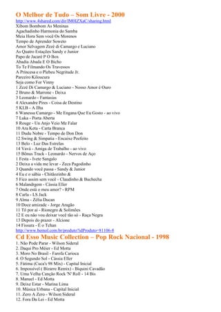 O Melhor de Tudo – Som Livre - 2000
http://www.4shared.com/dir/IM0IZXaC/sharing.html
Xibom Bombom As Meninas
Agachadinho Harmonia do Samba
Meia Hora Sem você Os Morenos
Tempo de Aprender Soweto
Amor Selvagem Zezé di Camargo e Luciano
As Quatro Estações Sandy e Junior
Papo de Jacaré P O Box
Abadia Abada E O Bicho
To Te Filmando Os Travessos
A Princesa e o Plebeu Negritude Jr.
Parceiro Kiloucura
Seja como For Vinny
1 Zezé Di Camargo & Luciano - Nosso Amor é Ouro
2 Bruno & Marrone - Deixa
3 Leonardo - Fantasias
4 Alexandre Pires - Coisa de Destino
5 KLB - A Ilha
6 Wanessa Camargo - Me Engana Que Eu Gosto - ao vivo
7 Luka - Porta Aberta
8 Rouge - Un Anjo Veio Me Falar
10 Ara Ketu - Carta Branca
11 Dudu Nobre - Tempo de Don Don
12 Swing & Simpatia - Encaixe Peefeito
13 Belo - Luz Das Estrelas
14 Vavá - Amiga de Trabalho - ao vivo
15 Bônus Track - Leonardo - Nervos de Aço
1 Festa - Ivete Sangalo
2 Deixa a vida me levar - Zeca Pagodinho
3 Quando você passa - Sandy & Junior
4 Eu e o sábia - Chitãozinho &
5 Fico assim sem você - Claudinho & Buchecha
6 Malandrgem - Cássia Eller
7 Onde está o meu amor? - RPM
8 Carla - LS Jack
9 Alma - Zélia Ducan
10 Doce amizade - Jorge Aragão
11 Tô por aí - Rionegro & Solimões
12 E eu não vou deixar você tão só - Raça Negra
13 Depois do prazer - Alcione
14 Fissura - É o Tchan
http://www.bemol.com.br/produto?idProduto=81106-8
Cd Esso Music Collection – Pop Rock Nacional - 1998
1. Não Pode Parar - Wilson Sideral
2. Daqui Pro Méier - Ed Motta
3. Moro No Brasil - Farofa Carioca
4. O Segundo Sol - Cássia Eller
5. Fátima (Cuca's 98 Mix) - Capital Inicial
6. Impossível ( Bizarre Remix) - Biquini Cavadão
7. Uma Velha Canção Rock 'N' Roll - 14 Bis
8. Manuel - Ed Motta
9. Deixe Estar - Marina Lima
10. Música Urbana - Capital Inicial
11. Zero A Zero - Wilson Sideral
12. Fora Da Lei - Ed Motta
 