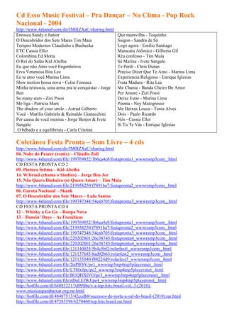 Cd Esso Music Festival – Pra Dançar – No Clima - Pop Rock
Nacional - 2004
http://www.4shared.com/dir/IM0IZXaC/sharing.html
Enrosca Sandy e Junior                                Que maravilha - Toquinho
O Descobridor dos Sete Mares Tim Maia                 Saigon - Sandra de Sá
Tempos Modernos Claudinho e Buchecka                  Logo agora - Emílio Santiago
ETC Cassia Eller                                      Maracatu Atômico - Gilberto Gil
Colombina Ed Motta                                    Réu confesso - Tim Maia
O Rei do Salão Kid Abelha                             Sá Marina - Ivete Sangalo
Eu que não Amo você Engenheiros                       Te Perdi - Chris Duran
Erva Venenosa Rita Lee                                Preciso Dizer Que Te Amo - Marina Lima
Eu te amo você Marina Lima                            Experiencia Religiosa - Enrique Iglesias
Slow motion bossa nova - Celso Fonseca                Fruta Madura - Rita Lee
Minha teimosia, uma arma pra te conquistar - Jorge    Me Chama - Banda Cheiro De Amor
Ben                                                   Per Amore - Zizi Possi
So many stars - Zizi Possi                            Deixe Estar - Marina Lima
Me liga - Patricia Marx                               Poema - Ney Matogrosso
The shadow of your smile - Astrud Gilberto            Me Deixas Louca - Tania Alves
Você - Marília Gabriela & Reinaldo Gianecchini        Dois - Paulo Ricardo
Por causa de você menina - Jorge Benjor & Ivete       Nós - Cassia Eller
Sangalo                                               Si Tu Te Vás - Enrique Iglesias
 O bêbado e a equilibrista - Carla Cristina

Coletânea Festa Pronta – Som Livre – 4 cds
http://www.4shared.com/dir/IM0IZXaC/sharing.html
04. Noite do Prazer (remix) – Cláudio Zoli
http://www.4shared.com/file/199769852/3b6ea4e8/festapronta1_wwwrsmp3com_.html
CD FESTA PRONTA CD 2
09. Pintura Íntima – Kid Abelha
14. W/brasil (chama o Sindico) – Jorge Ben Jor
15. Não Quero Dinheiro (só Quero Amar) – Tim Maia
http://www.4shared.com/file/219958250/f7891ba7/festapronta2_wwwrsmp3com_.html
06. Garota Nacional – Skank
07. O Descobridor dos Sete Mares – Lulu Santos
http://www.4shared.com/file/199747348/54eab705/festapronta3_wwwrsmp3com_.html
CD FESTA PRONTA CD 4
12 – Whisky a Go Go – Roupa Nova
13 – Dancin’ Days – As Frenéticas
http://www.4shared.com/file/199769852/3b6ea4e8/festapronta1_wwwrsmp3com_.html
http://www.4shared.com/file/219958250/f7891ba7/festapronta2_wwwrsmp3com_.html
http://www.4shared.com/file/199747348/54eab705/festapronta3_wwwrsmp3com_.html
http://www.4shared.com/file/220202801/26e38745/festapronta4_wwwrsmp3com_.html
http://www.4shared.com/file/220202801/26e38745/festapronta4_wwwrsmp3com_.html
http://www.4shared.com/file/121140025/5b4c5bf2/rolarfest1_wwwrsmp3com_.html
http://www.4shared.com/file/121137685/8ad92b63/rolarfest2_wwwrsmp3com_.html
http://www.4shared.com/file/121135040/f88224d9/rolarfest3_wwwrsmp3com_.html
http://www.4shared.com/file/2tsPlFbV/pe1_wwwmp3mp4mp5playersnet_.html
http://www.4shared.com/file/LT0Ix0pc/pe2_wwwmp3mp4mp5playersnet_.html
http://www.4shared.com/file/BUQHXIVO/pe3_wwwmp3mp4mp5playersnet_.html
http://www.4shared.com/file/nDuLEIWJ/pe4_wwwmp3mp4mp5playersnet_.html
http://hotfile.com/dl/64883221/3d998be/v.a-top-hits-brasil-vol.-3-(2010)-
www.musicasparabaixar.org.rar.html
http://hotfile.com/dl/48487513/42ccdb8/sucessos-de-norte-a-sul-do-brasil-(2010).rar.html
http://hotfile.com/dl/47285598/6270460/top.hits.brasil.rar.html
 