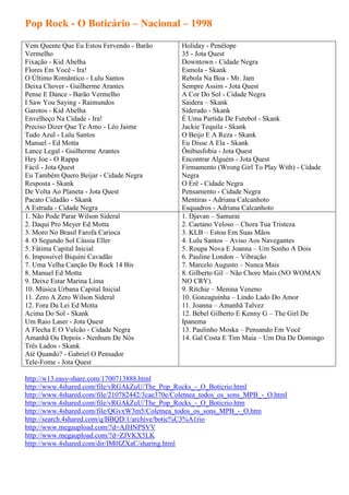 Pop Rock - O Boticário – Nacional – 1998

Vem Quente Que Eu Estou Fervendo - Barão         Holiday - Penélope
Vermelho                                         35 - Jota Quest
Fixação - Kid Abelha                             Downtown - Cidade Negra
Flores Em Você - Ira!                            Esmola - Skank
O Último Romântico - Lulu Santos                 Rebola Na Boa - Mr. Jam
Deixa Chover - Guilherme Arantes                 Sempre Assim - Jota Quest
Pense E Dance - Barão Vermelho                   A Cor Do Sol - Cidade Negra
I Saw You Saying - Raimundos                     Saidera – Skank
Garotos - Kid Abelha                             Siderado - Skank
Envelheço Na Cidade - Ira!                       É Uma Partida De Futebol - Skank
Preciso Dizer Que Te Amo - Léo Jaime             Jackie Tequila - Skank
Tudo Azul - Lulu Santos                          O Beijo E A Reza - Skank
Manuel - Ed Motta                                Eu Disse A Ela - Skank
Lance Legal - Guilherme Arantes                  Ônibusfobia - Jota Quest
Hey Joe - O Rappa                                Encontrar Alguém - Jota Quest
Fácil - Jota Quest                               Firmamento (Wrong Girl To Play With) - Cidade
Eu Também Quero Beijar - Cidade Negra            Negra
Resposta - Skank                                 O Erê - Cidade Negra
De Volta Ao Planeta - Jota Quest                 Pensamento - Cidade Negra
Pacato Cidadão - Skank                           Mentiras - Adriana Calcanhoto
A Estrada - Cidade Negra                         Esquadros - Adriana Calcanhoto
1. Não Pode Parar Wilson Sideral                 1. Djavan – Samurai
2. Daqui Pro Meyer Ed Motta                      2. Caetano Veloso – Chora Tua Tristeza
3. Moro No Brasil Farofa Carioca                 3. KLB – Estou Em Suas Mãos
4. O Segundo Sol Cássia Eller                    4. Lulu Santos – Aviso Aos Navegantes
5. Fátima Capital Inicial                        5. Roupa Nova E Joanna – Um Sonho A Dois
6. Impossível Biquini Cavadão                    6. Pauline London – Vibração
7. Uma Velha Canção De Rock 14 Bis               7. Marcelo Augusto – Nunca Mais
8. Manuel Ed Motta                               8. Gilberto Gil – Não Chore Mais (NO WOMAN
9. Deixe Estar Marina Lima                       NO CRY).
10. Música Urbana Capital Inicial                9. Ritchie – Menina Veneno
11. Zero A Zero Wilson Sideral                   10. Gonzaguinha – Lindo Lado Do Amor
12. Fora Da Lei Ed Motta                         11. Joanna – Amanhã Talvez
Acima Do Sol - Skank                             12. Bebel Gilberto E Kenny G – The Girl De
Um Raio Laser - Jota Quest                       Ipanema
A Flecha E O Vulcão - Cidade Negra               13. Paulinho Moska – Pensando Em Você
Amanhã Ou Depois - Nenhum De Nós                 14. Gal Costa E Tim Maia – Um Dia De Domingo
Três Lados - Skank
Até Quando? - Gabriel O Pensador
Tele-Fome - Jota Quest

http://w13.easy-share.com/1700713888.html
http://www.4shared.com/file/vRGAkZuU/The_Pop_Rocks_-_O_Boticrio.html
http://www.4shared.com/file/210782442/3cae370e/Coletnea_todos_os_sons_MPB_-_O.html
http://www.4shared.com/file/vRGAkZuU/The_Pop_Rocks_-_O_Boticrio.htm
http://www.4shared.com/file/QGvxW3m5/Coletnea_todos_os_sons_MPB_-_O.htm
http://search.4shared.com/q/BBQD/1/archive/botic%C3%A1rio
http://www.megaupload.com/?d=AJHNPSVV
http://www.megaupload.com/?d=ZJVKX5LK
http://www.4shared.com/dir/IM0IZXaC/sharing.html
 