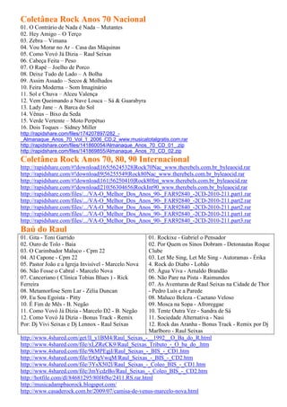 Coletânea Rock Anos 70 Nacional
01. O Contrário de Nada é Nada – Mutantes
02. Hey Amigo – O Terço
03. Zebra – Vimana
04. Vou Morar no Ar – Casa das Máquinas
05. Como Vovó Já Dizia – Raul Seixas
06. Cabeça Feita – Peso
07. O Rapé – Joelho de Porco
08. Deixe Tudo de Lado – A Bolha
09. Assim Assado – Secos & Molhados
10. Feira Moderna – Som Imaginário
11. Sol e Chuva – Alceu Valença
12. Vem Queimando a Nave Louca – Sá & Guarabyra
13. Lady Jane – A Barca do Sol
14. Vênus – Bixo da Seda
15. Verde Vertente – Moto Perpétuo
16. Dois Toques – Sidney Miller
http://rapidshare.com/files/174207897/282_-
_Almanaque_Anos_70_Vol_1_2006_CD.2_www.musicatotalgratis.com.rar
http://rapidshare.com/files/141860054/Almanaque_Anos_70_CD_01_.zip
http://rapidshare.com/files/141869855/Almanaque_Anos_70_CD_02.zip
Coletânea Rock Anos 70, 80, 90 Internacional
http://rapidshare.com/#!download|165|56245328|Rock70Nac_www.therebels.com.br_byleaocid.rar
http://rapidshare.com/#!download|9|56255549|Rock80Nac_www.therebels.com.br_byleaocid.rar
http://rapidshare.com/#!download|161|56250410|Rock80Int_www.therebels.com.br_byleaocid.rar
http://rapidshare.com/#!download|210|56304656|RockInt90_www.therebels.com.br_byleaocid.rar
http://rapidshare.com/files/.../VA-O_Melhor_Dos_Anos_90-_FAR92840_-2CD-2010-211.part1.rar
http://rapidshare.com/files/.../VA-O_Melhor_Dos_Anos_90-_FAR92840_-2CD-2010-211.part2.rar
http://rapidshare.com/files/.../VA-O_Melhor_Dos_Anos_90-_FAR92840_-2CD-2010-211.part2.rar
http://rapidshare.com/files/.../VA-O_Melhor_Dos_Anos_90-_FAR92840_-2CD-2010-211.part1.rar
http://rapidshare.com/files/.../VA-O_Melhor_Dos_Anos_90-_FAR92840_-2CD-2010-211.part3.rar
Baú do Raul
01. Gita - Toni Garrido                              01. Rockixe - Gabriel o Pensador
02. Ouro de Tolo - Baia                              02. Por Quem os Sinos Dobram - Detonautas Roque
03. O Carimbador Maluco - Cpm 22                     Clube
04. Al Capone - Cpm 22                               03. Let Me Sing, Let Me Sing - Autoramas - Érika
05. Pastor João e a Igreja Invisível - Marcelo Nova  4. Rock do Diabo - Lobão
06. Não Fosse o Cabral - Marcelo Nova                05. Água Viva - Arnaldo Brandão
07. Canceriano ( Clínica Tobias Blues ) - Rick       06. Não Pare na Pista - Raimundos
Ferreira                                             07. As Aventuras de Raul Seixas na Cidade de Thor
08. Metamorfose Sem Lar - Zélia Duncan               - Pedro Luís e a Parede
09. Eu Sou Egoísta - Pitty                           08. Maluco Beleza - Caetano Veloso
10. É Fim de Mês - B. Negão                          09. Mosca na Sopa - Afroreggae
11. Como Vovó Já Dizia - Marcelo D2 - B. Negão       10. Tente Outra Vez - Sandra de Sá
12. Como Vovó Já Dizia - Bonus Track - Remix         11. Sociedade Alternativa - Nasi
Por: Dj Vivi Seixas e Dj Lennox - Raul Seixas        12. Rock das Aranha - Bonus Track - Remix por Dj
                                                     Marlboro - Raul Seixas
http://www.4shared.com/get/lI_y1BM4/Raul_Seixas_-__1992__O_Ba_do_R.html
http://www.4shared.com/file/xLZReCK9/Raul_Seixas_Tributo_-_O_ba_do_.htm
http://www.4shared.com/file/9kMPEgjI/Raul_Seixas_-_BIS_-_CD1.htm
http://www.4shared.com/file/fzOgVwqM/Raul_Seixas_-_BIS_-_CD2.htm
http://www.4shared.com/file/3YsX502l/Raul_Seixas_-_Coleo_BIS_-_CD1.htm
http://www.4shared.com/file/JmYcdzBo/Raul_Seixas_-_Coleo_BIS_-_CD2.htm
http://hotfile.com/dl/84681295/80f4f8e/2411.RS.rar.html
http://musicadampbaorock.blogspot.com/
http://www.casaderock.com.br/2009/07/camisa-de-venus-marcelo-nova.html
 