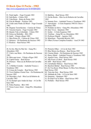 O Rock Que O Pariu - 1983
http://www.megaupload.com/?d=B7QB1QZG


01. Punk Inglês – Fogo Cruzado 1983              14. Babilina – Raul Seixas 1983
02. Sub-Ratos – Cólera 1983                      15. On the Rocks – Rita Lee & Roberto de Carvalho
03. Vida Ruim – Ratos de Porão 1983              1983
04. Fim do Mundo – Psykóse 1983                  16. Instante Zero – Asdrubal Trouxe o Trombone 1983
05. União entre Punks do Brasil – Fogo Cruzado   17. Apocalypse – A Gota Suspensa 198318. Chuva –
1983                                             Quantum 1983
06. Dogmas Tecnofacistas – Camisa de Vênus       19. Perdidos na Selva – Gang 90 e Absurdetes 1983
07. Terceira Guerra – Fogo Cruzado 1983          20. Inter Vivos – Quantum 1983
08. Quanto Vale a Liberdade – Cólera 1983        21. Sonho – A Gota Suspensa 1983
09. Gritos na Multidão – IRA 1983                22. Telefone – Gang 90 e as Absurdetes 1983
10. Inútil – Ultraje a Rigor 1983                23. Professor Digital – Agentss 1983
11. Meu Primo Zé – Camisa de Vênus 1983          24. Mintchura – Neuzinha Brizola 1983
12. Química – Os Paralamas do Sucesso 1983       25. Olhar (Versao Completa Estudio) – Azul 29 1983
13. Rockixe – Raul Seixas 1983


26. Eu Sei, Mas Eu Não Sei – Gang 90 e           38. Primeiro Olhar – A Cor do Som 1983
Absurdetes 1983                                  39. Blue Moon-Asa Branca – Raul Seixas 1983
27. Vital e sua Moto – Os Paralamas do Sucesso   40. Cinema Mudo – Os Paralamas do Sucesso 1983
1983                                             41. Heavy Metal – Asdrubal Trouxe o Trombone 1983
28. Mim quer tocar – Ultraje a Rigor 1983        42. Aquela Coisa – Raul Seixas 1983
29. Capim Guine – Raul Seixas                    43. Não Fosse o Cabral – Raul Seixas 1983
30. Pirarucu – Rita Lee & Roberto de Carvalho    44. DDI – Raul Seixas 1983
1983                                             45. Carimbador Maluco – Raul Seixas 1983
31. A Melhor Comida – Asdrubal Trouxe o          46. Barefoot Ballad – Raul Seixas 1983
Trombone 1983                                    47. Do You Know What Means To Miss New Orleans –
32. Coisas do Coração – Raul Seixas 1983         Raul Seixas 1983
33. Vovó Ondina é Gente Fina – Os Paralamas do   48. Trem das Sete – Raul Seixas 1983
Sucesso 1983                                     49. Abóbada da Vida – A Cor do Som 1983
34. Desculpe o Auê – Rita Lee & Roberto de       50. Quantum – Quantum 1983
Carvalho 1983                                    51. So Glad You’re Mine – Raul Seixas 1983
35. Eu Sempre quis Andar de Jeep – A Cor Do      52. Prelúdio – Raul Seixas 1983
Som 1983
36. Pobre Paulista – IRA 1983
37. Nosso Louco Amor – Gang 90 e Absurdetes
1983
 