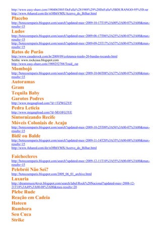 http://www.easy-share.com/1904063885/DeFalla%281988%29%20DeFalla%5BDURANGO-95%5D.rar
http://www.4shared.com/dir/xOfbhVMX/Acervo_do_Bilhar.html
Placebo
http://botecoemparis.blogspot.com/search?updated-max=2009-10-17T19%3A00%3A00-07%3A00&max-
results=15
Ludov
http://botecoemparis.blogspot.com/search?updated-max=2009-06-17T06%3A25%3A00-07%3A00&max-
results=15
http://botecoemparis.blogspot.com/search?updated-max=2009-09-23T17%3A57%3A00-07%3A00&max-
results=15
Ratos de Porão
http://www.casaderock.com.br/2009/09/coletanea-traido-20-bandas-tocando.html
Senha: www.rockcasa.blogspot.com
http://www.easy-share.com/1909252788/Traid_.rar
Mombojó
http://botecoemparis.blogspot.com/search?updated-max=2009-10-06T08%3A37%3A00-07%3A00&max-
results=15
Autoramas
Gram
Tequila Baby
Garotos Podres
http://www.megaupload.com/?d=1TZWG2YF
Pedra Leticia
http://www.megaupload.com/?d=M1OFG3YE
Sintornizando Recife
Móveis Coloniais de Acaju
http://botecoemparis.blogspot.com/search?updated-max=2009-10-25T09%3A56%3A00-07%3A00&max-
results=15
Bidê ou Balde
http://botecoemparis.blogspot.com/search?updated-max=2009-11-14T20%3A35%3A00-08%3A00&max-
results=15
http://www.4shared.com/dir/xOfbhVMX/Acervo_do_Bilhar.html

Faichecleres
http://botecoemparis.blogspot.com/search?updated-max=2009-12-11T10%3A55%3A00-08%3A00&max-
results=15
Pelebrói Não Sei?
http://botecoemparis.blogspot.com/2009_06_01_archive.html
Luxuria
http://dreammusic4ever.blogspot.com/search/label/Rock%20Nacional?updated-max=2008-12-
21T18%3A49%3A00-08%3A00&max-results=20
Plebe Rude
Reação em Cadeia
Hateen
Rumbora
Seu Cuca
Strike
 