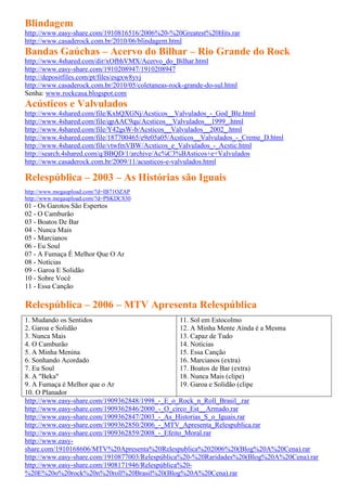 Blindagem
http://www.easy-share.com/1910816516/2006%20-%20Greatest%20Hits.rar
http://www.casaderock.com.br/2010/06/blindagem.html
Bandas Gaúchas – Acervo do Bilhar – Rio Grande do Rock
http://www.4shared.com/dir/xOfbhVMX/Acervo_do_Bilhar.html
http://www.easy-share.com/1910208947/1910208947
http://depositfiles.com/pt/files/esgxw8yvj
http://www.casaderock.com.br/2010/05/coletaneas-rock-grande-do-sul.html
Senha: www.rockcasa.blogspot.com
Acústicos e Valvulados
http://www.4shared.com/file/KxhQXGNj/Acsticos__Valvulados_-_God_Ble.html
http://www.4shared.com/file/qpAAC9qu/Acsticos__Valvulados__1999_.html
http://www.4shared.com/file/Y42gsW-b/Acsticos__Valvulados__2002_.html
http://www.4shared.com/file/187700465/e9e05a05/Acsticos__Valvulados_-_Creme_D.html
http://www.4shared.com/file/vtwfmVBW/Acsticos_e_Valvulados_-_Acstic.html
http://search.4shared.com/q/BBQD/1/archive/Ac%C3%BAsticos+e+Valvulados
http://www.casaderock.com.br/2009/11/acusticos-e-valvulados.html

Relespública – 2003 – As Histórias são Iguais
http://www.megaupload.com/?d=IB71OZAP
http://www.megaupload.com/?d=PSKDC830
01 - Os Garotos São Espertos
02 - O Camburão
03 - Boatos De Bar
04 - Nunca Mais
05 - Marcianos
06 - Eu Soul
07 - A Fumaça É Melhor Que O Ar
08 - Notícias
09 - Garoa E Solidão
10 - Sobre Você
11 - Essa Canção

Relespública – 2006 – MTV Apresenta Relespública
1. Mudando os Sentidos                            11. Sol em Estocolmo
2. Garoa e Solidão                                12. A Minha Mente Ainda é a Mesma
3. Nunca Mais                                     13. Capaz de Tudo
4. O Camburão                                     14. Notícias
5. A Minha Menina                                 15. Essa Canção
6. Sonhando Acordado                              16. Marcianos (extra)
7. Eu Soul                                        17. Boatos de Bar (extra)
8. A "Beka"                                       18. Nunca Mais (clipe)
9. A Fumaça é Melhor que o Ar                     19. Garoa e Solidão (clipe
10. O Planador
http://www.easy-share.com/1909362848/1998_-_E_o_Rock_n_Roll_Brasil_.rar
http://www.easy-share.com/1909362846/2000_-_O_circo_Est__Armado.rar
http://www.easy-share.com/1909362847/2003_-_As_Historias_S_o_Iguais.rar
http://www.easy-share.com/1909362850/2006_-_MTV_Apresenta_Relespublica.rar
http://www.easy-share.com/1909362859/2008_-_Efeito_Moral.rar
http://www.easy-
share.com/1910168606/MTV%20Apresenta%20Relespublica%202006%20(Blog%20A%20Cena).rar
http://www.easy-share.com/1910877003/Relespública%20-%20Raridades%20(Blog%20A%20Cena).rar
http://www.easy-share.com/1908171946/Relespública%20-
%20E%20o%20rock%20n%20roll%20Brasil%20(Blog%20A%20Cena).rar
 