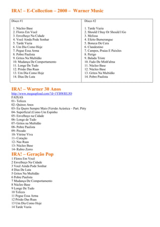 IRA! – E-Collection – 2000 – Warner Music

Disco #1                                             Disco #2

 1. Núcleo Base                                      1. Tarde Vazia
 2. Flores Em Você                                   2. Should I Stay Or Should I Go
 3. Envelheço Na Cidade                              3. Melissa
 4. Você Ainda Pode Sonhar                           4. Efeito Bumerangue
 5. Tarde Vazia                                      5. Boneca De Cera
 6. Um Dia Como Hoje                                 6. Clandestino
 7. Pegue Essa Arma                                  7. Campos, Praias E Paixões
 8. Pobre Paulista                                   8. Perigo
 9. Gritos Na Multidão                               9. Balada Triste
 10. Mudança De Comportamento                        10. Fado De Minh'alma
 11. Longe De Tudo                                   11. Núcleo Base
 12. Prisão Das Ruas                                 12. Núcleo Base
 13. Um Dia Como Hoje                                13. Gritos Na Multidão
 14. Dias De Luta                                    14. Pobre Paulista


IRA! – Warner 30 Anos
http://www.megaupload.com/?d=1YBWRUJO
FAIXAS
01- Tolices
02- Quinze Anos
03- Eu Quero Sempre Mais (Versão Acústica – Part. Pitty
04- Superficial (Como Um Espinho
05- Envelheço na Cidade
06- Longe de Tudo
07- Gritos na Multidão
08- Pobre Paulista
09- Pecado
10- Vitrine Viva
11- Coração
12- Nas Ruas
13- Núcleo Base
14- Rubro Zorro
IRA! – Geração Pop
1 Flores Em Você
2 Envelheço Na Cidade
3 Você Ainda Pode Sonhar
4 Dias De Luta
5 Gritos Na Multidão
6 Pobre Paulista
7 Mudança De Comportamento
8 Núcleo Base
9 Longe De Tudo
10 Tolices
11 Pegue Essa Arma
12 Prisão Das Ruas
13 Um Dia Como Hoje
14 Tarde Vazia
 