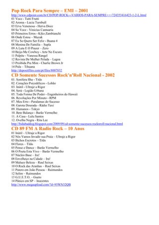 Pop Rock Para Sempre – EMI – 2001
http://www.cdpoint.com.br/CD/POP-ROCK---VARIOS-PARA-SEMPRE+++724353416423-1-2-L.html
01 Voce - Tutti Frutti
02 Aroma - Lucia Turnbull
03 Erva Venenosa - Herva Doce
04 So Voce - Vinicius Cantuaria
05 Primeiros Erros - Kiko Zambianchi
06 Onde Estou – Muzak
07 Eu So Quero Ser Feliz - Buana 4
08 Menina De Familia – Supla
09 A Luta E O Prazer – Zero
10 Beije-Me Cowboy - Arte No Escuro
11 Palpite - Vanessa Rangel
12 Revista De Mulher Pelada – Lagoa
13 Proibida Pra Mim - Charlie Brown Jr
14 Pula – Tihuana
http://depositfiles.com/pt/files/8007832
CD Somente Sucessos Rock'n'Roll Nacional - 2002
01. Sonífera Ilha - Titãs
02. Corações Psicodélicos - Lobão
03. Inútil - Ultraje a Rigor
04. Será - Legião Urbana
05. Toda Forma De Poder - Engenheiros do Hawaii
06. Revoluções Por Minuto - RPM
07. Meu Erro - Paralamas do Sucesso
08. Garota Dourada - Rádio Taxi
09. Humanos - Tokyo
10. Bete Balanço - Barão Vermelho
11. A Casa - Lulu Santos
12. Ovelha Negra - Rita Lee
http://bidubaddog.blogspot.com/2009/09/cd-somente-sucessos-rocknroll-nacional.html
CD 89 FM A Radio Rock – 10 Anos
01 Inútil – Ultraje a Rigor
02 Nós Vamos Invadir sua Praia – Ultraje a Rigor
03 Bichos Escrotos – Titãs
04 Flores – Titãs
05 Pense e Dance – Barão Vermelho
06 O Poeta Esta Vivo – Barão Vermelho
07 Núcleo Base – Ira!
08 Envelheço na Cidade – Ira!
09 Maluco Beleza – Raul Seixas
10 O Rock das Aranhas – Raul Seixas
11 Putero em João Pessoa – Raimundos
12 Selim – Raimundos
13 G.U.E.T.O. – Gueto
14 Pânico em SP – Inocentes
http://www.megaupload.com/?d=93WN32QB
 