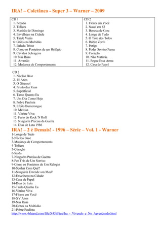 IRA! – Coletânea - Super 3 – Warner – 2009
CD 1                                            CD 2
 1. Pecado                                       1. Flores em Você
 2. Tolices                                      2. Nasci em 62
 3. Manhãs de Domingo                            3. Boneca de Cera
 4. Envelheço na Cidade                          4. Longe de Tudo
 5. Tarde Vazia                                  5. O Tolo dos Tolos
 6. Gritos na Multidão                           6. Rubro Zorro
 7. Balada Triste                                7. Perigo
 8. Como os Ponteiros de um Relógio              8. Poder Sorriso Fama
 9. Cavalos Selvagens                            9. Coração
 10. Nas Ruas                                    10. Não Matarás
 11. Arrastão                                    11. Pegue Essa Arma
 12. Mudança de Comportamento                    12. Casa de Papel

CD 3
1. Núcleo Base
2. 15 Anos
3. O Girassol
4. Prisão das Ruas
5. Superficial
6. Tanto Quanto Eu
7. Um Dia Como Hoje
8. Pobre Paulista
9. Efeito Bumerangue
10. Melissa
11. Vitrine Viva
12. Farto do Rock´N Roll
13. Ninguém Precisa da Guerra
14. Dias de Luta 1986
IRA! – 2 é Demais! - 1996 – Série – Vol. 1 - Warner
1-Longe de Tudo
2-Núcleo Base
3-Mudança de Comportamento
4-Tolices
5-Coração
6-Saída
7-Ninguém Precisa de Guerra
8-Por Trás de Um Sorriso
9-Como os Ponteiros de Um Relógio
10-Sonhar Com Quê?
11-Ninguém Entende um Mod!
12-Envelheço na Cidade
13-Casa de Papel
14-Dias de Luta
15-Tanto Quanto Eu
16-Vitrine Viva
17-Flores em Você
18-XV Anos
19-Nas Ruas
20-Gritos na Multidão
21-Pobre Paulista
http://www.4shared.com/file/X43hFjeu/Ira_-_Vivendo_e_No_Aprendendo.html
 