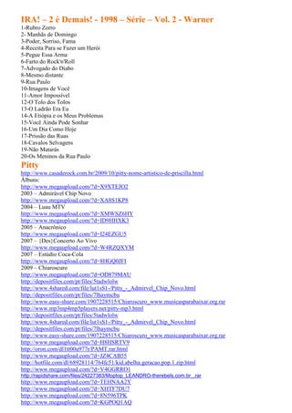 IRA! – 2 é Demais! - 1998 – Série – Vol. 2 - Warner
1-Rubro Zorro
2- Manhãs de Domingo
3-Poder, Sorriso, Fama
4-Receita Para se Fazer um Herói
5-Pegue Essa Arma
6-Farto do Rock'n'Roll
7-Advogado do Diabo
8-Mesmo distante
9-Rua Paulo
10-Imagens de Você
11-Amor Impossível
12-O Tolo dos Tolos
13-O Ladrão Era Eu
14-A Etiópia e os Meus Problemas
15-Você Ainda Pode Sonhar
16-Um Dia Como Hoje
17-Prissão das Ruas
18-Cavalos Selvagens
19-Não Matarás
20-Os Meninos da Rua Paulo
Pitty
http://www.casaderock.com.br/2009/10/pitty-nome-artistico-de-priscilla.html
Álbuns:
http://www.megaupload.com/?d=X9XTEJO2
2003 – Admirável Chip Novo
http://www.megaupload.com/?d=XA8S1KP8
2004 – Luau MTV
http://www.megaupload.com/?d=XMWSZ6HY
http://www.megaupload.com/?d=ID9HHXK3
2005 – Anacrônico
http://www.megaupload.com/?d=I24EZGU5
2007 – {Des}Concerto Ao Vivo
http://www.megaupload.com/?d=W4RZQXYM
2007 – Estúdio Coca-Cola
http://www.megaupload.com/?d=8HGQ0JFI
2009 – Chiaroscuro
http://www.megaupload.com/?d=OD879MAU
http://depositfiles.com/pt/files/5tadwlolw
http://www.4shared.com/file/lut1sS1-/Pitty_-_Admirvel_Chip_Novo.html
http://depositfiles.com/pt/files/7lhaymcbu
http://www.easy-share.com/1907228515/Chiaroscuro_www.musicasparabaixar.org.rar
http://www.mp3mp4mp5players.net/pitty-mp3.html
http://depositfiles.com/pt/files/5tadwlolw
http://www.4shared.com/file/lut1sS1-/Pitty_-_Admirvel_Chip_Novo.html
http://depositfiles.com/pt/files/7lhaymcbu
http://www.easy-share.com/1907228515/Chiaroscuro_www.musicasparabaixar.org.rar
http://www.megaupload.com/?d=H8HSRTV9
http://oron.com/dl1tt00u977r/PAMT.rar.html
http://www.megaupload.com/?d=JZ4CAB55
http://hotfile.com/dl/68928114/764fc51/kid.abelha.geracao.pop.1.zip.html
http://www.megaupload.com/?d=V4GGRRO1
http://rapidshare.com/files/24227383/Moptop_LEANDRO-therebels.com.br_.rar
http://www.megaupload.com/?d=TEHNAA2Y
http://www.megaupload.com/?d=XHTF7DU7
http://www.megaupload.com/?d=8N596TPK
http://www.megaupload.com/?d=KGPOQ1AQ
 