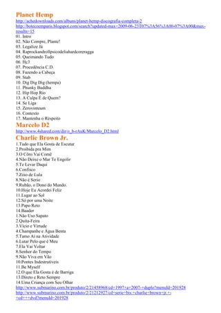 Planet Hemp
http://achedownloads.com/albuns/planet-hemp-discografia-completa-2
http://botecoemparis.blogspot.com/search?updated-max=2009-06-23T07%3A56%3A00-07%3A00&max-
results=15
01. Intro
02. Não Compre, Plante!
03. Legalize Já
04. Raprockandrollpsicodeliahardcoreragga
05. Queimando Tudo
06. Hc3
07. Procedência C.D.
08. Fazendo a Cabeça
09. Stab
10. Dig Dig Dig (hempa)
11. Phunky Buddha
12. Hip Hop Rio
13. A Culpa É de Quem?
14. Se Liga
15. Zerovinteum
16. Contexto
17. Mantenha o Respeito
Marcelo D2
http://www.4shared.com/dir/o_b-rAuK/Marcelo_D2.html
Charlie Brown Jr.
1.Tudo que Ela Gosta de Escutar
2.Proibida pra Mim
3.O Côro Vai Comê
4.Não Deixe o Mar Te Engolir
5.Te Levar Daqui
6.Confisco
7.Zóio de Lula
8.Não é Serio
9.Rubão, o Dono do Mundo.
10.Hoje Eu Acordei Feliz
11.Lugar ao Sol
12.Só por uma Noite
13.Papo Reto
14.Baader
1.Não Uso Sapato
2.Quita-Feira
3.Vício e Virtude
4.Champanhe e Água Benta
5.Tamo Aí na Atividade
6.Lutar Pelo que é Meu
7.Ela Vai Voltar
8.Senhor do Tempo
9.Não Viva em Vão
10.Pontes Indestrutíveis
11.Be Myself
12.O que Ela Gosta é de Barriga
13.Direto e Reto Sempre
14.Uma Criança com Seu Olhar
http://www.submarino.com.br/produto/2/21458968/cd+1997+a+2007-+duplo?menuId=201928
http://www.submarino.com.br/produto/2/21212927/cd+serie+bis:+charlie+brown+jr.+-
+cd+++dvd?menuId=201928
 