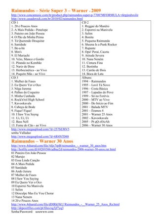 Raimundos – Série Super 3 – Warner - 2009
http://www.concamusic.com.br/product.php/raimundos-super-p-7708?MFORMULA=rktpjtedxxilir
http://www.casaderock.com.br/2010/02/raimundos.html
CD 1                                              CD 2
1. 20 e Poucos Anos                               1. Reggae do Manêro
2. A Mais Pedida - Penelope                       2. Esporrei na Manivela
3. Puteiro em João Pessoa                         3. Selim
4. O Pão da Minha Prima                           4. Bonita
5. Tá Querendo Desquitar                          5. Pequena Raimunda
6. Sanidade                                       6. Sheena Is a Punk Rocker
7. Be-a-bá                                        7. Rapante
8. Mm's                                           8. Opa! Peraí, Caceta
9. El Mariachi                                    9. Atitude Severa
10. Véio, Manco e Gordo                           10. Nana Neném
11. Pitando no Kombão                             11. Cintura Fina
12. Nariz de Doze                                 12. Bestinha
13. Herbocinética - ao Vivo                       13. Carrão de Dois
14. Poquito Más - ao Vivo                         14. Boca de Lata
CD 3                                              Álbuns:
1. Mulher de Fases                                1994 – Raimundos
2. Eu Quero Ver o Oco                             1995 – Lavô Tá Novo
3. Nêga Jurema                                    1996 – Cesta Básica
4. Palhas do Coqueiro                             1997 – Lapadas do Povo
5. Minha Cunhada                                  1999 – Só no Forévis
6. Rock'n'rol High School                         2000 – MTV ao Vivo
7. Kavookavala                                    2000 – Do Início ao Fim
8. Cabeça de Bode                                 2001 – Balada MTV
9. Fique! Fique!                                  2001 – Éramos 4
10. I Saw You Sayng                               2001 – Warner 25 Anos
11. Ui, Ui, Ui                                    2002 – Kavookavala
12. Bass Nell                                     2005 – Pt qQ cOizAh
13. Fome do Cão - ao Vivo                         2006 – Warner 30 Anos
http://www.megaupload.com/?d=257SEMV5
senha Valladao
http://www.megaupload.com/?d=6R4N7D48
Raimundos – Warner 30 Anos
http://www.4shared.com/file/AIjx7rpB/raimundos_-_warner_30_anos.htm
http://hotfile.com/dl/69269306/adbae2d/raimundos-2006-warner-30-anos.rar.html
01 Puteiro Em João Pessoa
02 Marujo
03 Essa Linda Canção
04 A Mais Pedida
05 Sanidade
06 Ando Jururu
07 Mulher de Fases
08 I Saw You Saying
09 Eu Quero Ver o Oco
10 Esporrei Na Manivela
11 Selim
12 Desculpe Mas Eu Vou Chorar
13 Nana Nenem
14 20 e Poucos Anos
http://www.4shared.com/file/dDIRkFKU/Raimundos_-__Warner_25_Anos_Ra.html
http://depositfiles.com/pt/files/og3jf7yq3
Senha/Password: uouwww.com
 