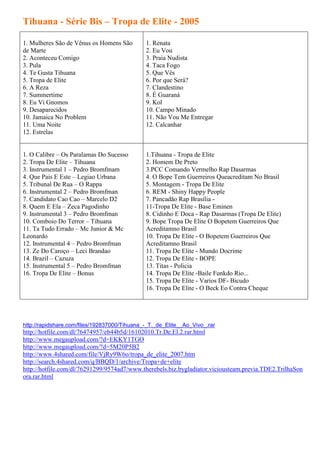 Tihuana - Série Bis – Tropa de Elite - 2005

1. Mulheres São de Vênus os Homens São        1. Renata
de Marte                                      2. Eu Vou
2. Aconteceu Comigo                           3. Praia Nudista
3. Pula                                       4. Taca Fogo
4. Te Gusta Tihuana                           5. Que Vês
5. Tropa de Elite                             6. Por que Será?
6. A Reza                                     7. Clandestino
7. Summertime                                 8. É Guaraná
8. Eu Vi Gnomos                               9. Kol
9. Desaparecidos                              10. Campo Minado
10. Jamaica No Problem                        11. Não Vou Me Entregar
11. Uma Noite                                 12. Calcanhar
12. Estrelas


1. O Calibre – Os Paralamas Do Sucesso        1.Tihuana - Tropa de Elite
2. Tropa De Elite – Tihuana                   2. Homem De Preto
3. Instrumental 1 – Pedro Bromfmam            3.PCC Comando Vermelho Rap Dasarmas
4. Que Pais E Este – Legiao Urbana            4. O Bope Tem Guerreiros Queacreditam No Brasil
5. Tribunal De Rua – O Rappa                  5. Montagem - Tropa De Elite
6. Instrumental 2 – Pedro Bromfman            6. REM - Shiny Happy People
7. Candidato Cao Cao – Marcelo D2             7. Pancadão Rap Brasília -
8. Quem E Ela – Zeca Pagodinho                11-Tropa De Elite - Base Eminen
9. Instrumental 3 – Pedro Bromfman            8. Cidinho E Doca - Rap Dasarmas (Tropa De Elite)
10. Comboio Do Terror – Tihuana               9. Bope Tropa De Elite O Bopetem Guerreiros Que
11. Ta Tudo Errado – Mc Junior & Mc           Acreditamno Brasil
Leonardo                                      10. Tropa De Elite - O Bopetem Guerreiros Que
12. Instrumental 4 – Pedro Bromfman           Acreditamno Brasil
13. Ze Do Caroço – Leci Brandao               11. Tropa De Elite - Mundo Docrime
14. Brazil – Cazuza                           12. Tropa De Elite - BOPE
15. Instrumental 5 – Pedro Bromfman           13. Titas - Policia
16. Tropa De Elite – Bonus                    14. Tropa De Elite -Baile Funkdo Rio...
                                              15. Tropa De Elite - Varios DF- Bicudo
                                              16. Tropa De Elite - O Beck Eo Contra Cheque




http://rapidshare.com/files/192837000/Tihuana_-_T._de_Elite__Ao_Vivo_.rar
http://hotfile.com/dl/76474957/eb44b5d/16102010.Tr.De.El.2.rar.html
http://www.megaupload.com/?d=EKKY1TGO
http://www.megaupload.com/?d=5M20P5B2
http://www.4shared.com/file/VjRy9W6o/tropa_de_elite_2007.htm
http://search.4shared.com/q/BBQD/1/archive/Tropa+de+elite
http://hotfile.com/dl/76291299/9574ad7/www.therebels.biz.bygladiator.viciousteam.previa.TDE2.TrilhaSon
ora.rar.html
 