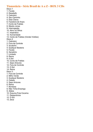 Tianastácia - Série Brasil de A a Z - BOX 3 CDs
Disco 1
1. Favela
2. Desabafo
3. Cabrobró
4. Seu Caminho
5. Dias Claros
6. Fazedora de Anjos
7. Conto de Fraldas
8. Mestre Jonas
9. Interrogação
10. Abriu os Olhos
11. Imperativo
12. Humanidade
13. Conto de Fraldas (Versão Violões)
Disco 2
1. Cabrobró
2. Fora de Controle
3. Sculacho
4. Qualquer Besteira
5. Favela
6. Sanatório
7. Limitado
8. Rama
9. O Sol
10. Conto de Fraldas
11. Sapo Antunes
12. Fora de Controle
13. O Sol
14. Rama
Disco 3
1. Fora de Controle
2. Milho Verde
3. Qualquer Besteira
4. Calada
5. Sapo Antunes
6. Rama
7. Bondosa
8. Não Tinha Emprego
9. Aldeia
10. Esquina Puta Cocaína
11. Desperdícios
12. O Sol
13. Zeca
 