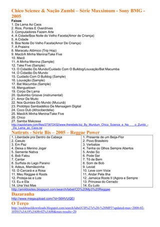 Chico Science & Nação Zumbi – Série Maxximum - Sony BMG -
2005
Faixas
1. Da Lama Ao Caos
2. Rios, Pontes E Overdrives
3. Computadores Fazem Arte
4. A Cidade/Boa Noite do Velho Faceta(Amor de Criança)
5. A Cidade
6. Boa Noite Do Velho Faceta(Amor De Criança)
7. A Praieira
8. Maracatu Atômico (Trip Hop)
9. Macô/A Minha Menina/Take Five
10. Macô
11. A Minha Menina (Sample)
12. Take Five (Sample)
13. O Cidadão Do Mundo/Cuidado Com O Bulldog/Louvação/Bat Macumba
14. O Cidadão Do Mundo
15. Cuidado Com O Bulldog (Sample)
16. Louvação (Sample)
17. Bat Macumba (Sample)
18. Manguetown
19. Corpo De Lama
20. Quilombo Groove (instrumental)
21. Amor De Muito
22. Nos Quintais Do Mundo (Mucunã)
23. Protótipo Sambadélico De Mensagem Digital
24. Coco Dub (Afrociberdelia)
25. Macô/A Minha Menina/Take Five
26. Chico
27. Samba Makossa
http://rapidshare.com/files/273672432/www.therebels.biz_By_Mundum_Chico_Science_e_Na____o_Zumbi_-
_Da_Lama_ao_Caos.rar
Natiruts - Série Bis – 2005 – Reggae Power
1. Liberdade pra Dentro da Cabeça                1. Presente de um Beija-Flor
2. Casulo                                        2. Povo Brasileiro
3. Em Paz                                        3. Verbalize
4. Deixa o Menino Jogar                          4. Tenha os Olhos Sempre Abertos
5. Semente Nativa                                5. Andei So
6. Bob Falou                                     6. Pode Ser
7. Cantar                                        7. Tô de Bem
8. Surfista do Lago Parano                       8. Som de Bob
9. Adeus, Mamãezinha                             9. Leviat
10. O Carcará e a Rosa                           10. Leve com Voce
11. Meu Reggae é Roots                           11. Andar Pela Ilha
12. Proteja-se e Lute                            12. Jamaica Roots II (Agora e Sempre
13. Eu e Ela                                     13. Princesa do Cerrado
14. Una Vez Mas                                  14. Eu Luto
http://arnildosites.blogspot.com/search/label/CD%20Mp3%20Reggae
Dazaranha
http://www.megaupload.com/?d=56HVUQEI
O Terço
http://rockbrasildownloads.blogspot.com/search/label/CD%27s%20-%20MP3?updated-max=2008-02-
10T01%3A19%3A00-02%3A00&max-results=20
 